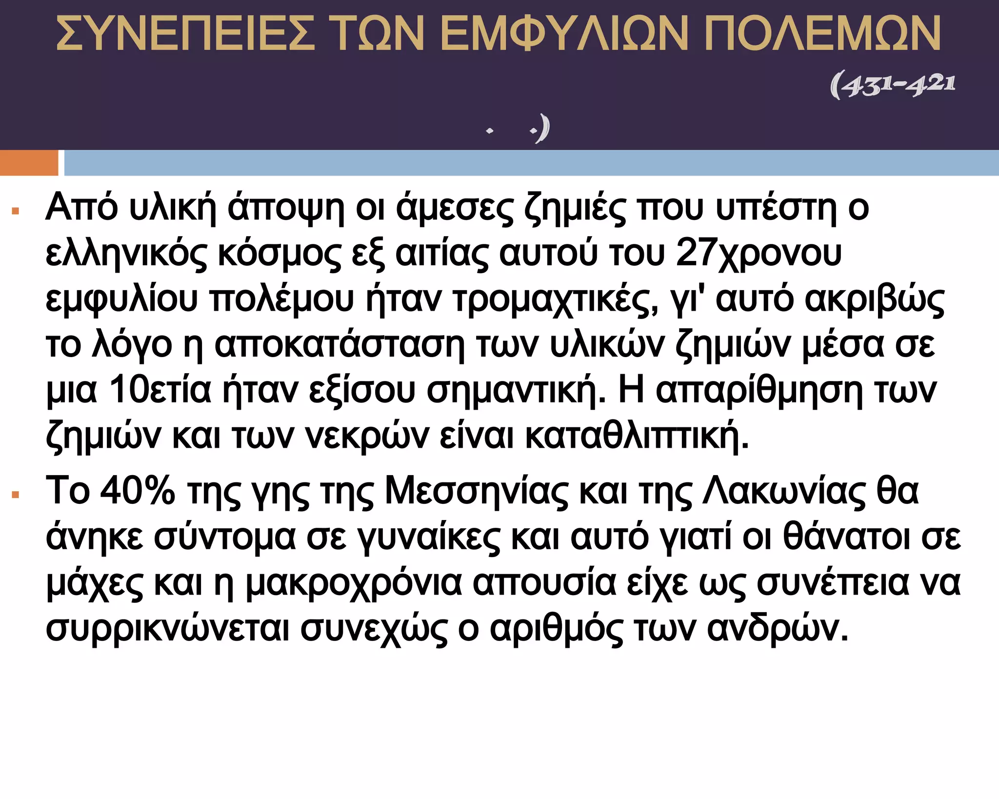 ΢ΤΝΕΠΕΙΕ΢ ΣΨΝ ΕΜΥΤΛΙΨΝ ΠΟΛΕΜΨΝ
    ΠΕΛΟΠΟΝΝΗ΢ΙΑΚΟ΢ ΠΟΛΕΜΟ΢(431-421
                π.Χ.)

   Από υλική άποψη οι άμεσες ζημιές που υπέστη ο
    ελληνικός κόσμος εξ αιτίας αυτού του 27χρονου
    εμφυλίου πολέμου ήταν τρομαχτικές, γι' αυτό ακριβώς
    το λόγο η αποκατάσταση των υλικών ζημιών μέσα σε
    μια 10ετία ήταν εξίσου σημαντική. Η απαρίθμηση των
    ζημιών και των νεκρών είναι καταθλιπτική.
   Σο 40% της γης της Μεσσηνίας και της Λακωνίας θα
    άνηκε σύντομα σε γυναίκες και αυτό γιατί οι θάνατοι σε
    μάχες και η μακροχρόνια απουσία είχε ως συνέπεια να
    συρρικνώνεται συνεχώς ο αριθμός των ανδρών.
 