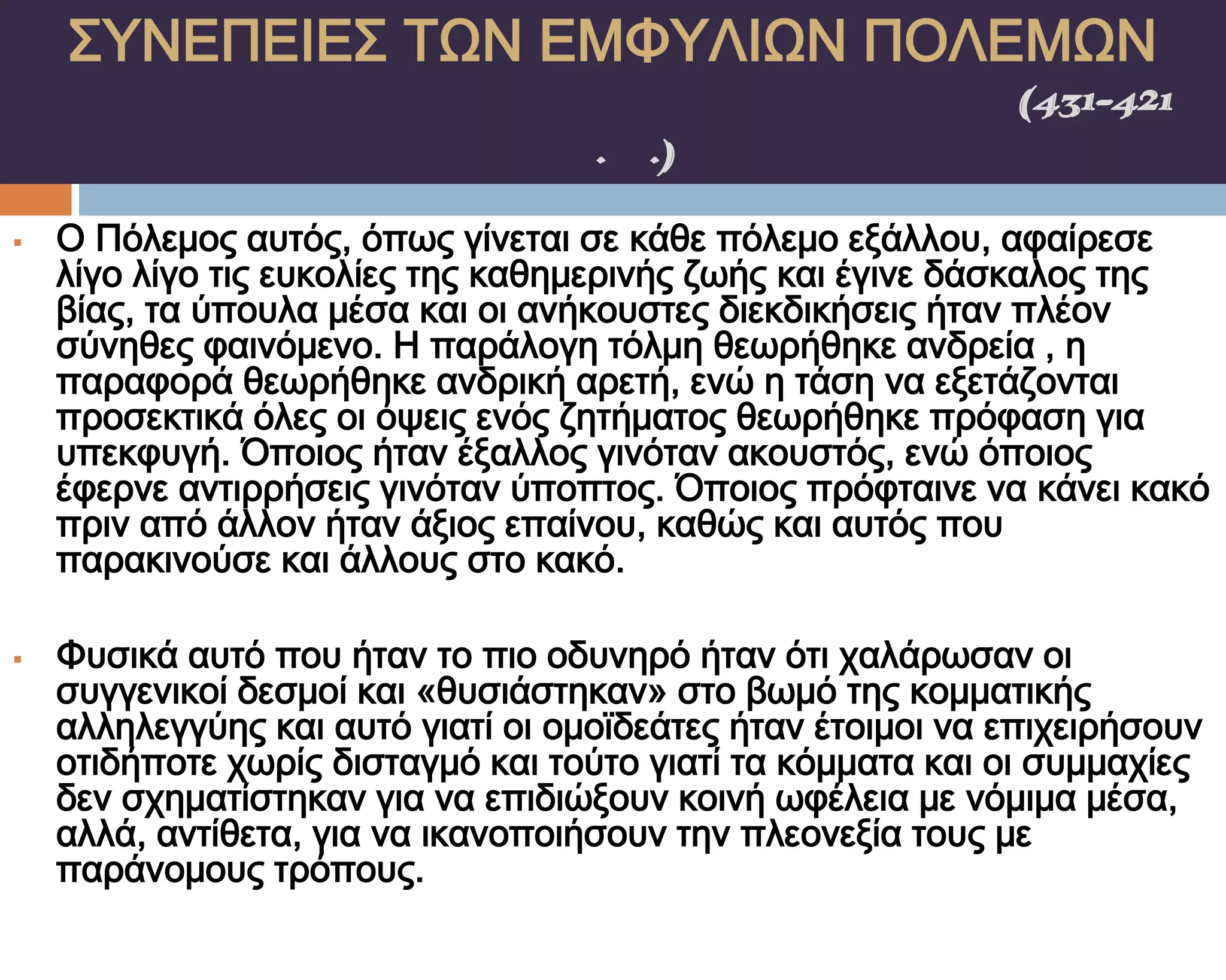 ΢ΤΝΕΠΕΙΕ΢ ΣΨΝ ΕΜΥΤΛΙΨΝ ΠΟΛΕΜΨΝ
    ΠΕΛΟΠΟΝΝΗ΢ΙΑΚΟ΢ ΠΟΛΕΜΟ΢(431-421
                π.Χ.)

   Ο Πόλεμος αυτός, όπως γίνεται σε κάθε πόλεμο εξάλλου, αφαίρεσε
    λίγο λίγο τις ευκολίες της καθημερινής ζωής και έγινε δάσκαλος της
    βίας, τα ύπουλα μέσα και οι ανήκουστες διεκδικήσεις ήταν πλέον
    σύνηθες φαινόμενο. Η παράλογη τόλμη θεωρήθηκε ανδρεία , η
    παραφορά θεωρήθηκε ανδρική αρετή, ενώ η τάση να εξετάζονται
    προσεκτικά όλες οι όψεις ενός ζητήματος θεωρήθηκε πρόφαση για
    υπεκφυγή. Όποιος ήταν έξαλλος γινόταν ακουστός, ενώ όποιος
    έφερνε αντιρρήσεις γινόταν ύποπτος. Όποιος πρόφταινε να κάνει κακό
    πριν από άλλον ήταν άξιος επαίνου, καθώς και αυτός που
    παρακινούσε και άλλους στο κακό.

   Υυσικά αυτό που ήταν το πιο οδυνηρό ήταν ότι χαλάρωσαν οι
    συγγενικοί δεσμοί και «θυσιάστηκαν» στο βωμό της κομματικής
    αλληλεγγύης και αυτό γιατί οι ομοϊδεάτες ήταν έτοιμοι να επιχειρήσουν
    οτιδήποτε χωρίς δισταγμό και τούτο γιατί τα κόμματα και οι συμμαχίες
    δεν σχηματίστηκαν για να επιδιώξουν κοινή ωφέλεια με νόμιμα μέσα,
    αλλά, αντίθετα, για να ικανοποιήσουν την πλεονεξία τους με
    παράνομους τρόπους.
 