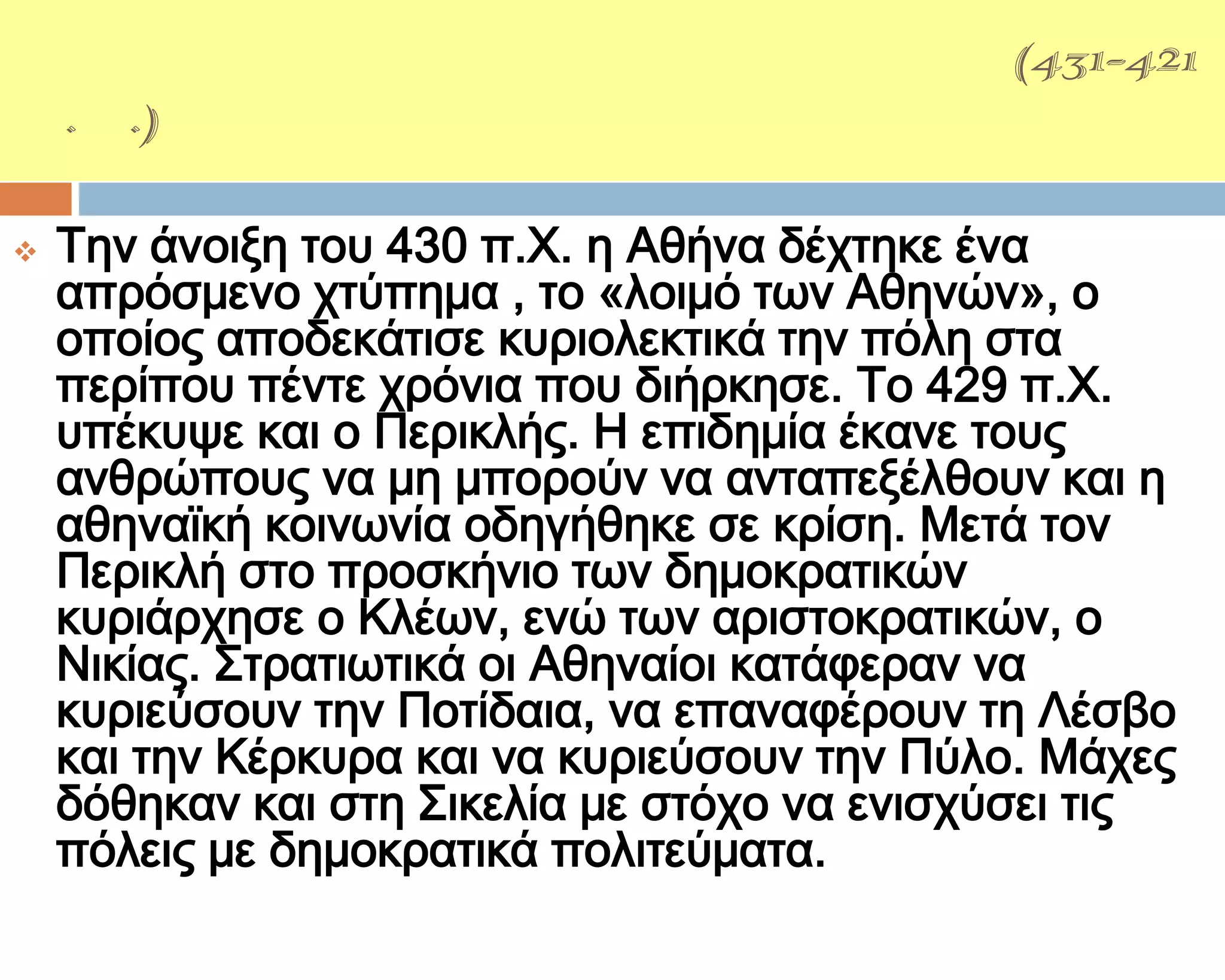ΑΡΧΕΙΔΑΜΕΙΟ΢ ΠΟΛΕΜΟ΢(431-421
π.Χ.)

   Σην άνοιξη του 430 π.Φ. η Αθήνα δέχτηκε ένα
    απρόσμενο χτύπημα , το «λοιμό των Αθηνών», ο
    οποίος αποδεκάτισε κυριολεκτικά την πόλη στα
    περίπου πέντε χρόνια που διήρκησε. Σο 429 π.Φ.
    υπέκυψε και ο Περικλής. Η επιδημία έκανε τους
    ανθρώπους να μη μπορούν να ανταπεξέλθουν και η
    αθηναϊκή κοινωνία οδηγήθηκε σε κρίση. Μετά τον
    Περικλή στο προσκήνιο των δημοκρατικών
    κυριάρχησε ο Κλέων, ενώ των αριστοκρατικών, ο
    Νικίας. ΢τρατιωτικά οι Αθηναίοι κατάφεραν να
    κυριεύσουν την Ποτίδαια, να επαναφέρουν τη Λέσβο
    και την Κέρκυρα και να κυριεύσουν την Πύλο. Μάχες
    δόθηκαν και στη ΢ικελία με στόχο να ενισχύσει τις
    πόλεις με δημοκρατικά πολιτεύματα.
 
