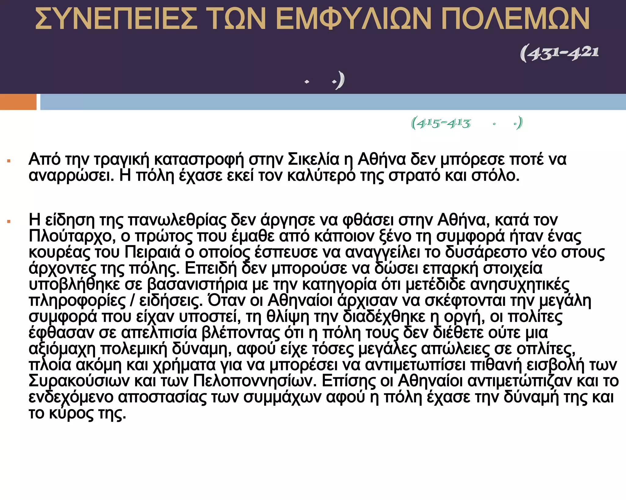 ΢ΤΝΕΠΕΙΕ΢ ΣΨΝ ΕΜΥΤΛΙΨΝ ΠΟΛΕΜΨΝ
    ΠΕΛΟΠΟΝΝΗ΢ΙΑΚΟ΢ ΠΟΛΕΜΟ΢(431-421
                π.Χ.)
             ΢ΙΚΕΛΙΚΗ ΕΚ΢ΣΡΑΣΕΙΑ(415-413 π.Χ.)

   Από την τραγική καταστροφή στην ΢ικελία η Αθήνα δεν μπόρεσε ποτέ να
    αναρρώσει. Η πόλη έχασε εκεί τον καλύτερό της στρατό και στόλο.

   Η είδηση της πανωλεθρίας δεν άργησε να φθάσει στην Αθήνα, κατά τον
    Πλούταρχο, ο πρώτος που έμαθε από κάποιον ξένο τη συμφορά ήταν ένας
    κουρέας του Πειραιά ο οποίος έσπευσε να αναγγείλει το δυσάρεστο νέο στους
    άρχοντες της πόλης. Επειδή δεν μπορούσε να δώσει επαρκή στοιχεία
    υποβλήθηκε σε βασανιστήρια με την κατηγορία ότι μετέδιδε ανησυχητικές
    πληροφορίες / ειδήσεις. Όταν οι Αθηναίοι άρχισαν να σκέφτονται την μεγάλη
    συμφορά που είχαν υποστεί, τη θλίψη την διαδέχθηκε η οργή, οι πολίτες
    έφθασαν σε απελπισία βλέποντας ότι η πόλη τους δεν διέθετε ούτε μια
    αξιόμαχη πολεμική δύναμη, αφού είχε τόσες μεγάλες απώλειες σε οπλίτες,
    πλοία ακόμη και χρήματα για να μπορέσει να αντιμετωπίσει πιθανή εισβολή των
    ΢υρακούσιων και των Πελοποννησίων. Επίσης οι Αθηναίοι αντιμετώπιζαν και το
    ενδεχόμενο αποστασίας των συμμάχων αφού η πόλη έχασε την δύναμή της και
    το κύρος της.
 