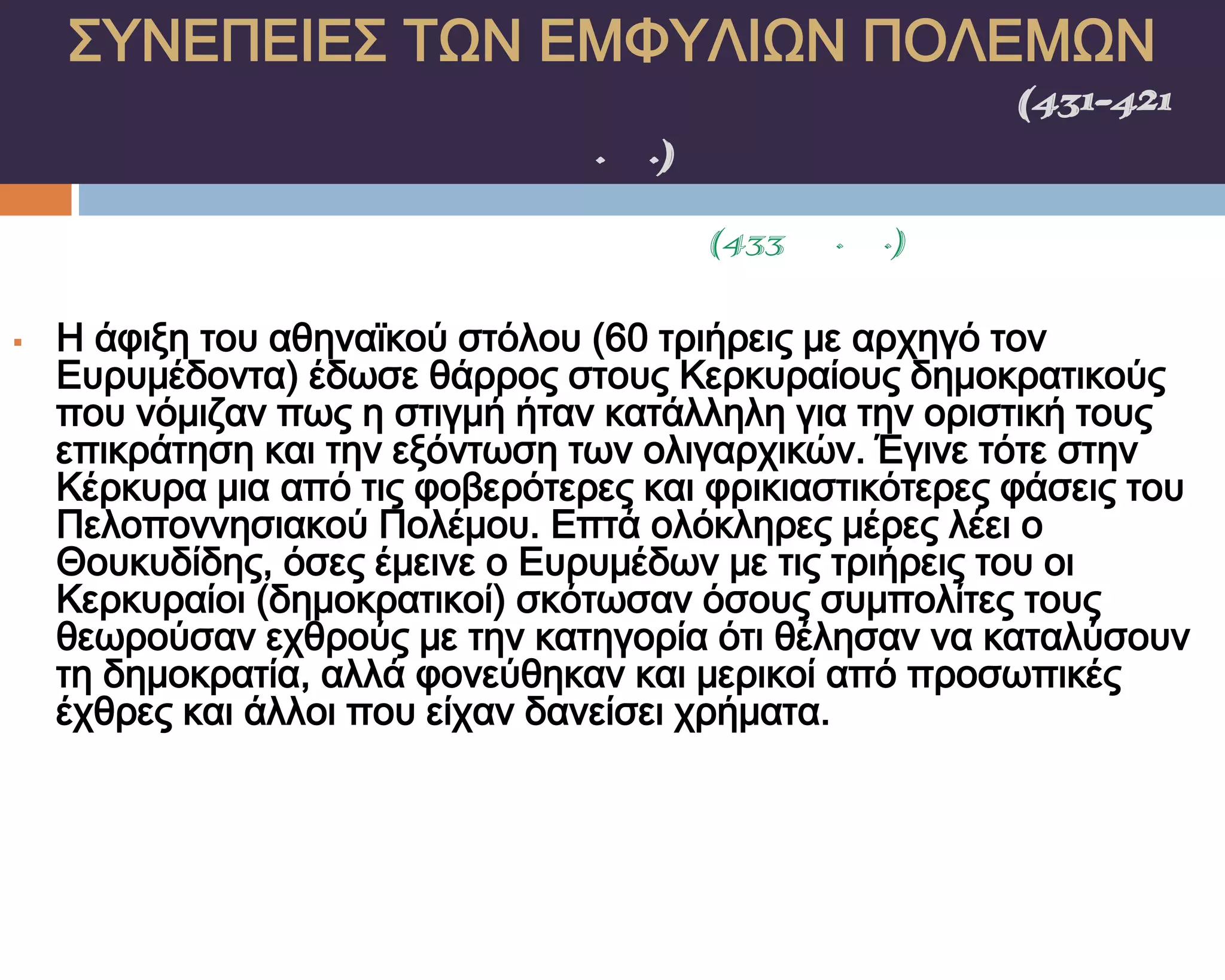 ΢ΤΝΕΠΕΙΕ΢ ΣΨΝ ΕΜΥΤΛΙΨΝ ΠΟΛΕΜΨΝ
    ΠΕΛΟΠΟΝΝΗ΢ΙΑΚΟ΢ ΠΟΛΕΜΟ΢(431-421
                π.Χ.)
                  κερκυραΪκα(433 π.Χ.)

   Η άφιξη του αθηναϊκού στόλου (60 τριήρεις με αρχηγό τον
    Ευρυμέδοντα) έδωσε θάρρος στους Κερκυραίους δημοκρατικούς
    που νόμιζαν πως η στιγμή ήταν κατάλληλη για την οριστική τους
    επικράτηση και την εξόντωση των ολιγαρχικών. Έγινε τότε στην
    Κέρκυρα μια από τις φοβερότερες και φρικιαστικότερες φάσεις του
    Πελοποννησιακού Πολέμου. Επτά ολόκληρες μέρες λέει ο
    Θουκυδίδης, όσες έμεινε ο Ευρυμέδων με τις τριήρεις του οι
    Κερκυραίοι (δημοκρατικοί) σκότωσαν όσους συμπολίτες τους
    θεωρούσαν εχθρούς με την κατηγορία ότι θέλησαν να καταλύσουν
    τη δημοκρατία, αλλά φονεύθηκαν και μερικοί από προσωπικές
    έχθρες και άλλοι που είχαν δανείσει χρήματα.
 