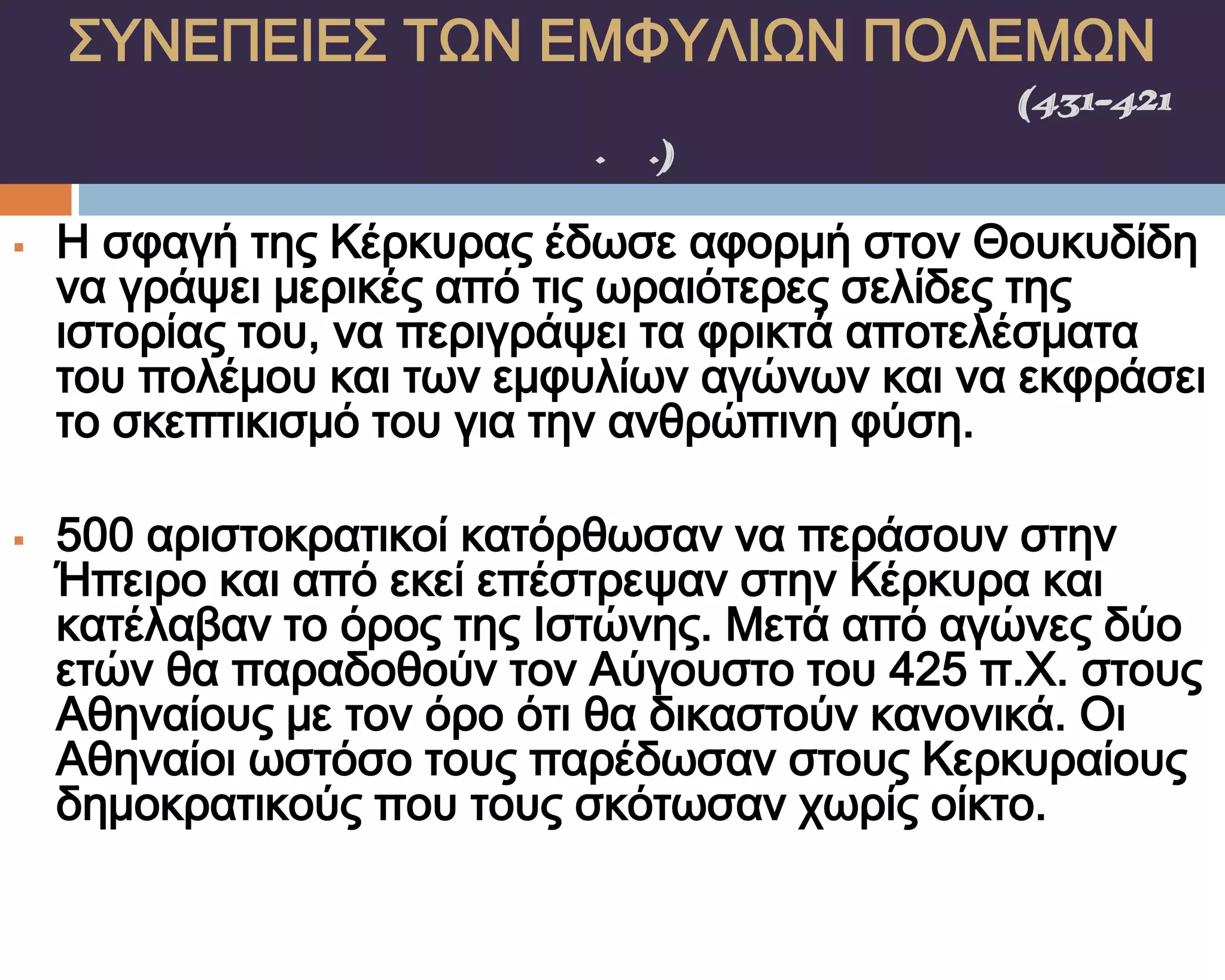 ΢ΤΝΕΠΕΙΕ΢ ΣΨΝ ΕΜΥΤΛΙΨΝ ΠΟΛΕΜΨΝ
    ΠΕΛΟΠΟΝΝΗ΢ΙΑΚΟ΢ ΠΟΛΕΜΟ΢(431-421
                π.Χ.)

   Η σφαγή της Κέρκυρας έδωσε αφορμή στον Θουκυδίδη
    να γράψει μερικές από τις ωραιότερες σελίδες της
    ιστορίας του, να περιγράψει τα φρικτά αποτελέσματα
    του πολέμου και των εμφυλίων αγώνων και να εκφράσει
    το σκεπτικισμό του για την ανθρώπινη φύση.

   500 αριστοκρατικοί κατόρθωσαν να περάσουν στην
    Ήπειρο και από εκεί επέστρεψαν στην Κέρκυρα και
    κατέλαβαν το όρος της Ιστώνης. Μετά από αγώνες δύο
    ετών θα παραδοθούν τον Αύγουστο του 425 π.Φ. στους
    Αθηναίους με τον όρο ότι θα δικαστούν κανονικά. Οι
    Αθηναίοι ωστόσο τους παρέδωσαν στους Κερκυραίους
    δημοκρατικούς που τους σκότωσαν χωρίς οίκτο.
 