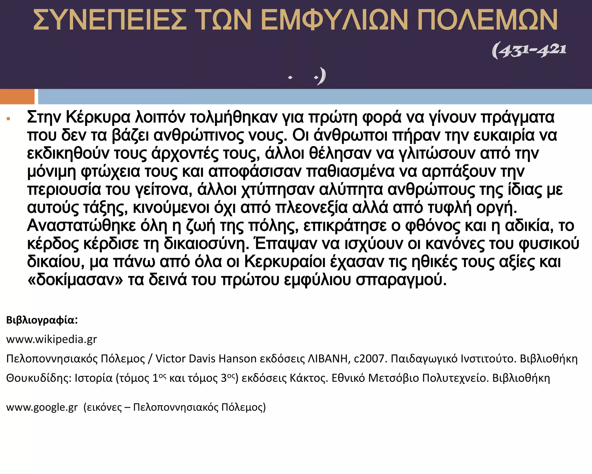 ΢ΤΝΕΠΕΙΕ΢ ΣΨΝ ΕΜΥΤΛΙΨΝ ΠΟΛΕΜΨΝ
    ΠΕΛΟΠΟΝΝΗ΢ΙΑΚΟ΢ ΠΟΛΕΜΟ΢(431-421
                π.Χ.)

   ΢την Κέρκυρα λοιπόν τολμήθηκαν για πρώτη φορά να γίνουν πράγματα
    που δεν τα βάζει ανθρώπινος νους. Οι άνθρωποι πήραν την ευκαιρία να
    εκδικηθούν τους άρχοντές τους, άλλοι θέλησαν να γλιτώσουν από την
    μόνιμη φτώχεια τους και αποφάσισαν παθιασμένα να αρπάξουν την
    περιουσία του γείτονα, άλλοι χτύπησαν αλύπητα ανθρώπους της ίδιας με
    αυτούς τάξης, κινούμενοι όχι από πλεονεξία αλλά από τυφλή οργή.
    Αναστατώθηκε όλη η ζωή της πόλης, επικράτησε ο φθόνος και η αδικία, το
    κέρδος κέρδισε τη δικαιοσύνη. Έπαψαν να ισχύουν οι κανόνες του φυσικού
    δικαίου, μα πάνω από όλα οι Κερκυραίοι έχασαν τις ηθικές τους αξίες και
    «δοκίμασαν» τα δεινά του πρώτου εμφύλιου σπαραγμού.

Βιβλιογραφία:
www.wikipedia.gr
Πελοποννηςιακόσ Πόλεμοσ / Victor Davis Hanson εκδόςεισ ΛΙΒΑΝΗ, c2007. Παιδαγωγικό Ινςτιτοφτο. Βιβλιοθήκη
Θουκυδίδησ: Ιςτορία (τόμοσ 1οσ και τόμοσ 3οσ) εκδόςεισ Κάκτοσ. Εθνικό Μετςόβιο Πολυτεχνείο. Βιβλιοθήκη

www.google.gr (εικόνεσ – Πελοποννηςιακόσ Πόλεμοσ)
 
