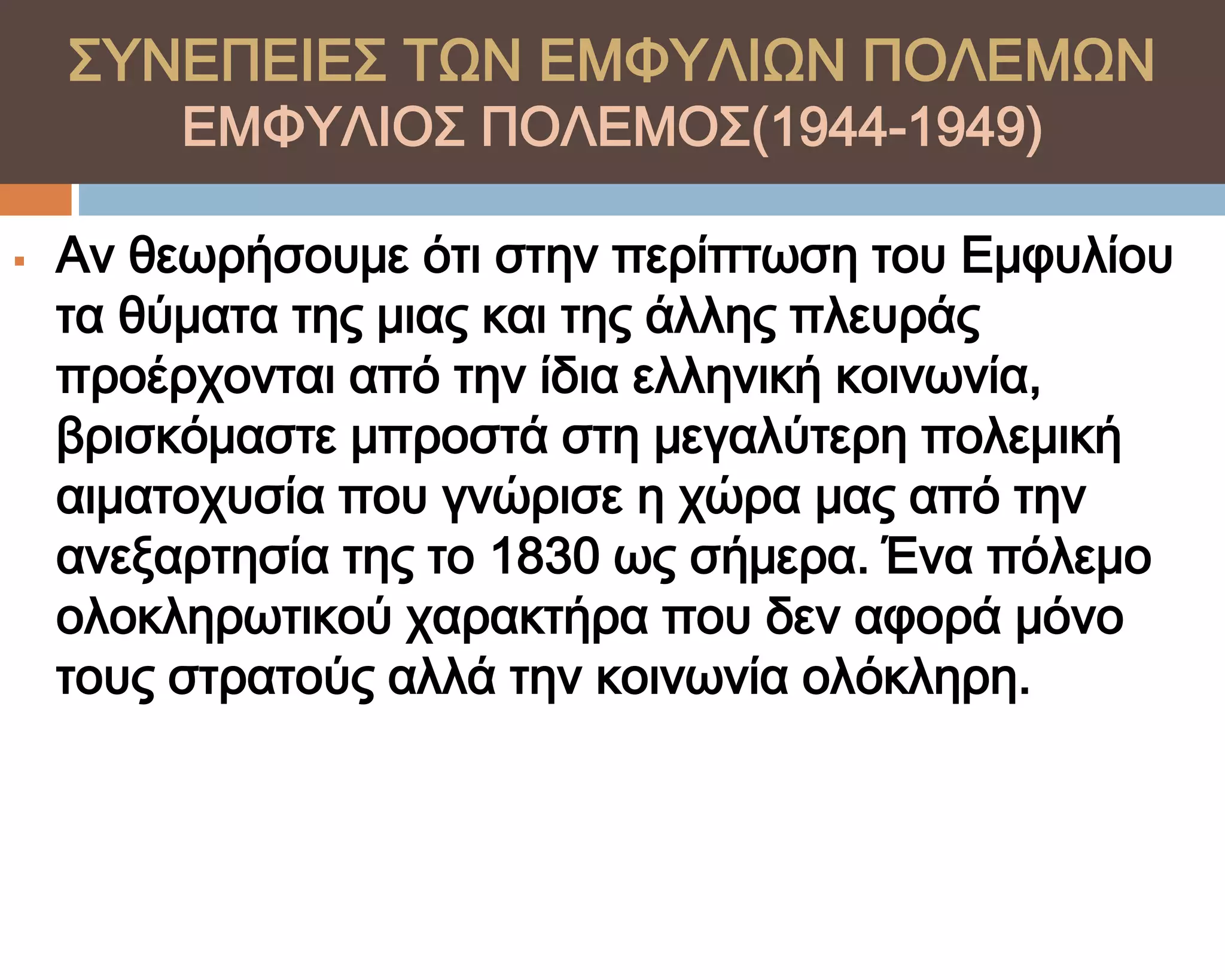 ΢ΤΝΕΠΕΙΕ΢ ΣΨΝ ΕΜΥΤΛΙΨΝ ΠΟΛΕΜΨΝ
         ΕΜΥΤΛΙΟ΢ ΠΟΛΕΜΟ΢(1944-1949)

   Αν θεωρήσουμε ότι στην περίπτωση του Εμφυλίου
    τα θύματα της μιας και της άλλης πλευράς
    προέρχονται από την ίδια ελληνική κοινωνία,
    βρισκόμαστε μπροστά στη μεγαλύτερη πολεμική
    αιματοχυσία που γνώρισε η χώρα μας από την
    ανεξαρτησία της το 1830 ως σήμερα. Ένα πόλεμο
    ολοκληρωτικού χαρακτήρα που δεν αφορά μόνο
    τους στρατούς αλλά την κοινωνία ολόκληρη.
 