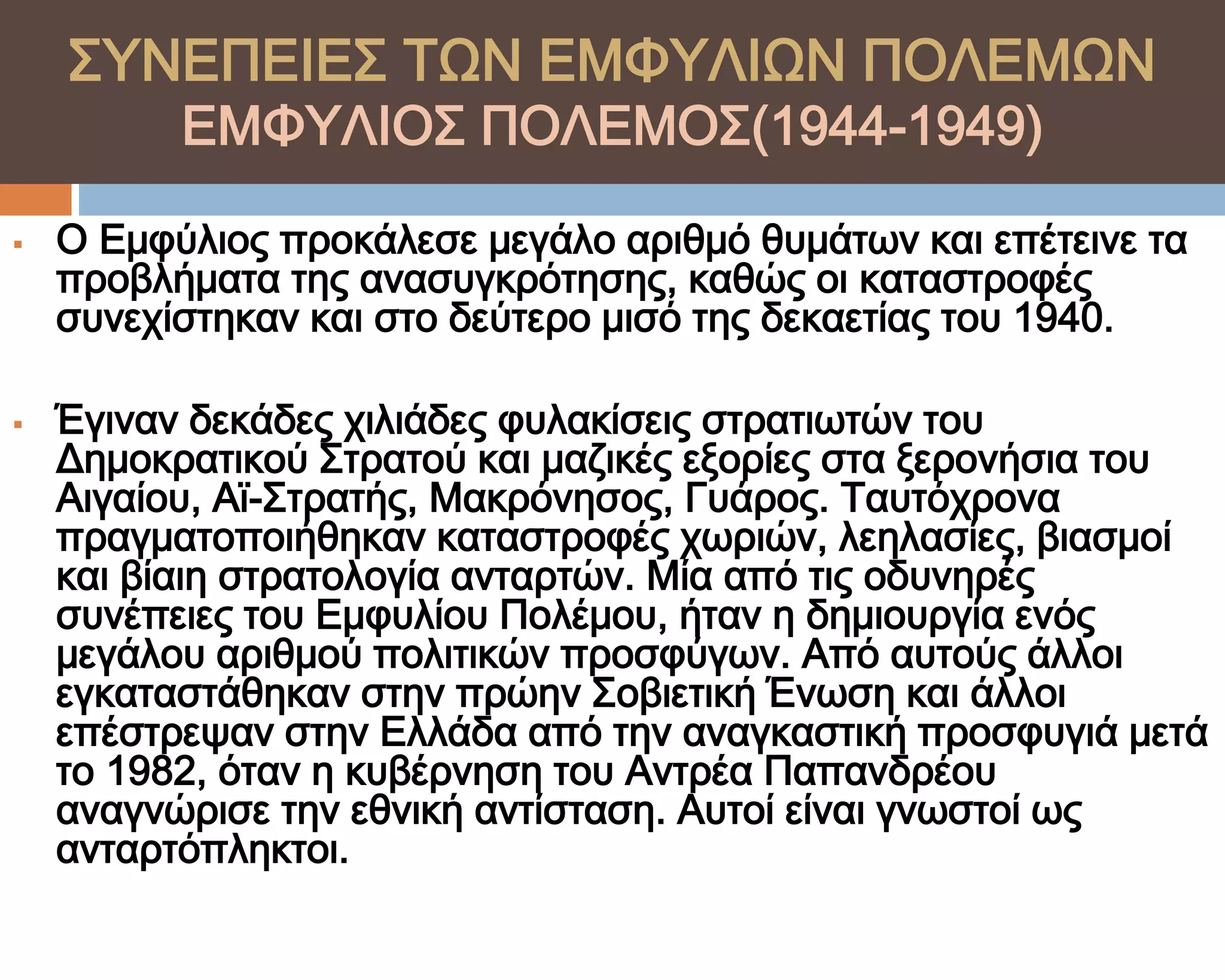 ΢ΤΝΕΠΕΙΕ΢ ΣΨΝ ΕΜΥΤΛΙΨΝ ΠΟΛΕΜΨΝ
          ΕΜΥΤΛΙΟ΢ ΠΟΛΕΜΟ΢(1944-1949)

   Ο Εμφύλιος προκάλεσε μεγάλο αριθμό θυμάτων και επέτεινε τα
    προβλήματα της ανασυγκρότησης, καθώς οι καταστροφές
    συνεχίστηκαν και στο δεύτερο μισό της δεκαετίας του 1940.

   Έγιναν δεκάδες χιλιάδες φυλακίσεις στρατιωτών του
    Δημοκρατικού ΢τρατού και μαζικές εξορίες στα ξερονήσια του
    Αιγαίου, Αϊ-΢τρατής, Μακρόνησος, Γυάρος. Σαυτόχρονα
    πραγματοποιήθηκαν καταστροφές χωριών, λεηλασίες, βιασμοί
    και βίαιη στρατολογία ανταρτών. Μία από τις οδυνηρές
    συνέπειες του Εμφυλίου Πολέμου, ήταν η δημιουργία ενός
    μεγάλου αριθμού πολιτικών προσφύγων. Από αυτούς άλλοι
    εγκαταστάθηκαν στην πρώην ΢οβιετική Ένωση και άλλοι
    επέστρεψαν στην Ελλάδα από την αναγκαστική προσφυγιά μετά
    το 1982, όταν η κυβέρνηση του Αντρέα Παπανδρέου
    αναγνώρισε την εθνική αντίσταση. Αυτοί είναι γνωστοί ως
    ανταρτόπληκτοι.
 