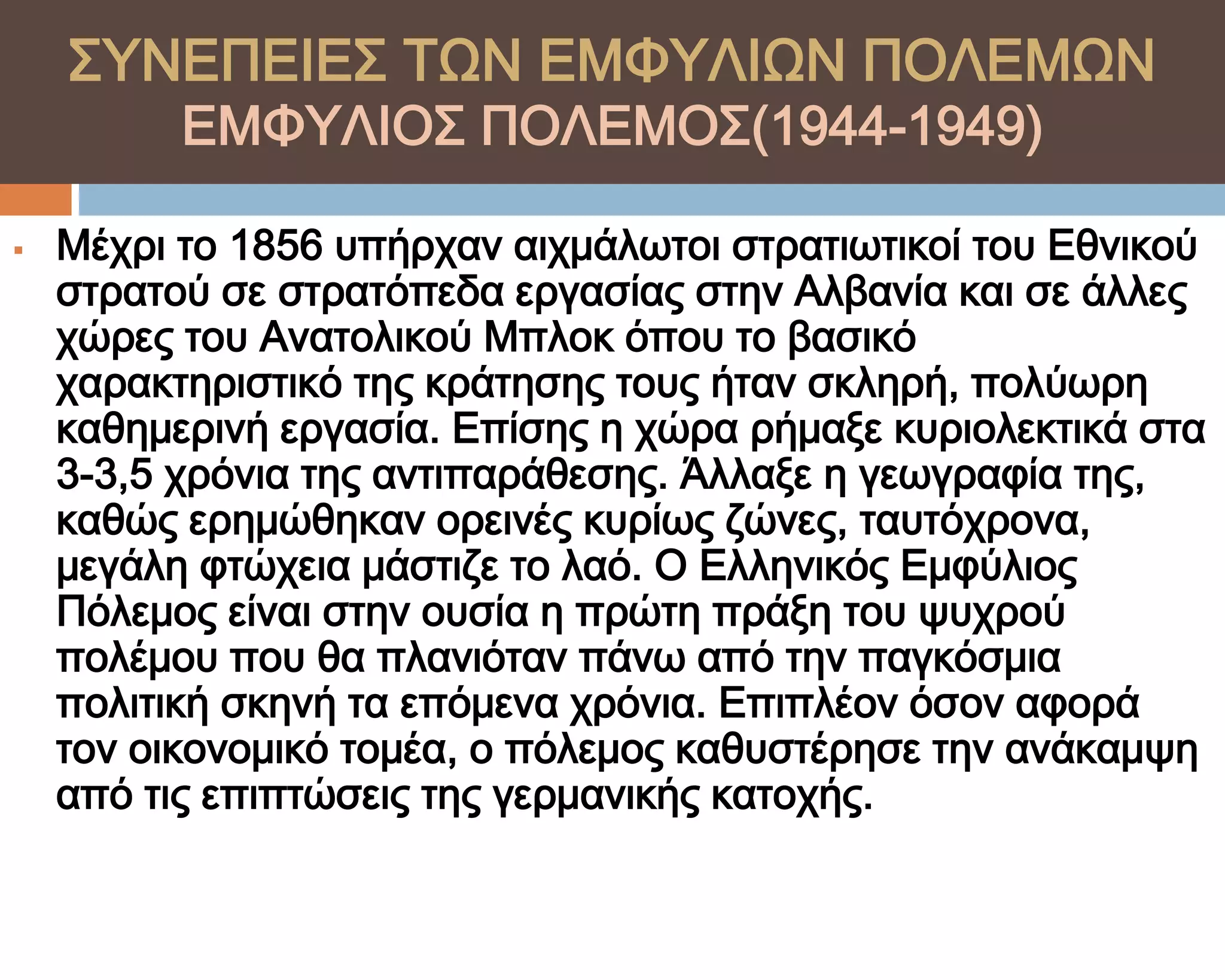 ΢ΤΝΕΠΕΙΕ΢ ΣΨΝ ΕΜΥΤΛΙΨΝ ΠΟΛΕΜΨΝ
          ΕΜΥΤΛΙΟ΢ ΠΟΛΕΜΟ΢(1944-1949)

   Μέχρι το 1856 υπήρχαν αιχμάλωτοι στρατιωτικοί του Εθνικού
    στρατού σε στρατόπεδα εργασίας στην Αλβανία και σε άλλες
    χώρες του Ανατολικού Μπλοκ όπου το βασικό
    χαρακτηριστικό της κράτησης τους ήταν σκληρή, πολύωρη
    καθημερινή εργασία. Επίσης η χώρα ρήμαξε κυριολεκτικά στα
    3-3,5 χρόνια της αντιπαράθεσης. Άλλαξε η γεωγραφία της,
    καθώς ερημώθηκαν ορεινές κυρίως ζώνες, ταυτόχρονα,
    μεγάλη φτώχεια μάστιζε το λαό. Ο Ελληνικός Εμφύλιος
    Πόλεμος είναι στην ουσία η πρώτη πράξη του ψυχρού
    πολέμου που θα πλανιόταν πάνω από την παγκόσμια
    πολιτική σκηνή τα επόμενα χρόνια. Επιπλέον όσον αφορά
    τον οικονομικό τομέα, ο πόλεμος καθυστέρησε την ανάκαμψη
    από τις επιπτώσεις της γερμανικής κατοχής.
 