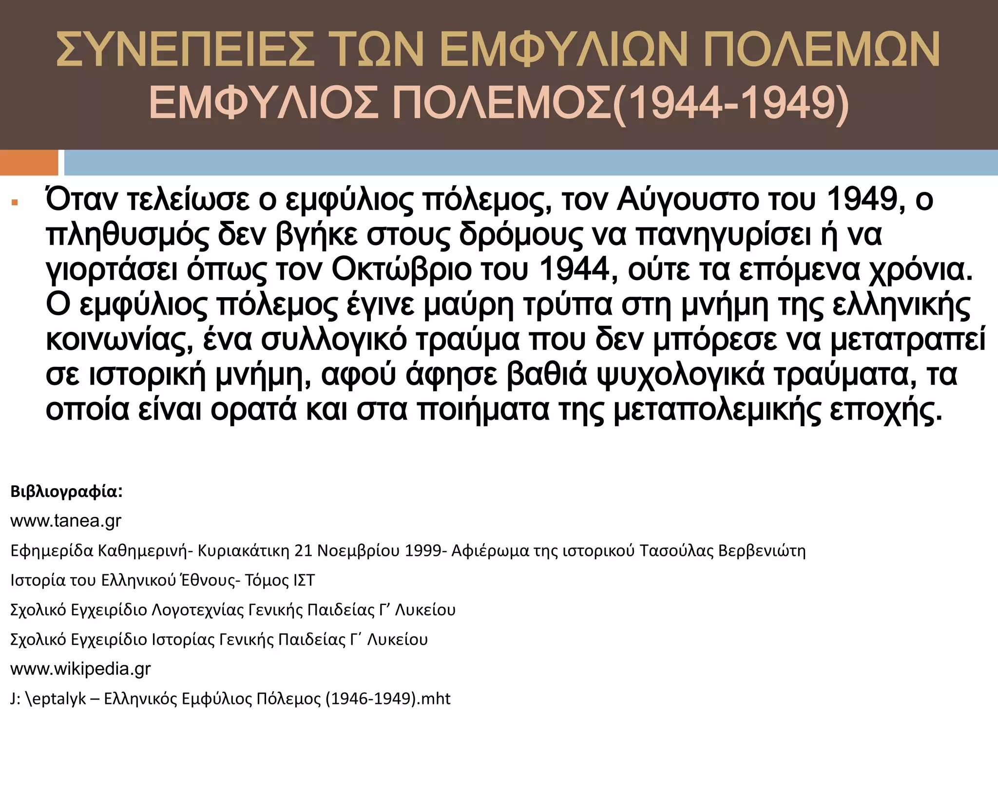 ΢ΤΝΕΠΕΙΕ΢ ΣΨΝ ΕΜΥΤΛΙΨΝ ΠΟΛΕΜΨΝ
                  ΕΜΥΤΛΙΟ΢ ΠΟΛΕΜΟ΢(1944-1949)

   Όταν τελείωσε ο εμφύλιος πόλεμος, τον Αύγουστο του 1949, ο
    πληθυσμός δεν βγήκε στους δρόμους να πανηγυρίσει ή να
    γιορτάσει όπως τον Οκτώβριο του 1944, ούτε τα επόμενα χρόνια.
    Ο εμφύλιος πόλεμος έγινε μαύρη τρύπα στη μνήμη της ελληνικής
    κοινωνίας, ένα συλλογικό τραύμα που δεν μπόρεσε να μετατραπεί
    σε ιστορική μνήμη, αφού άφησε βαθιά ψυχολογικά τραύματα, τα
    οποία είναι ορατά και στα ποιήματα της μεταπολεμικής εποχής.

Βιβλιογραφία:
www.tanea.gr
Εφημερίδα Καθημερινή- Κυριακάτικη 21 Νοεμβρίου 1999- Αφιζρωμα τησ ιςτορικοφ Ταςοφλασ Βερβενιώτη
Ιςτορία του Ελληνικοφ Έθνουσ- Τόμοσ ΙΣΤ
Σχολικό Εγχειρίδιο Λογοτεχνίασ Γενικήσ Παιδείασ Γ’ Λυκείου
Σχολικό Εγχειρίδιο Ιςτορίασ Γενικήσ Παιδείασ Γ΄ Λυκείου
www.wikipedia.gr
J: eptalyk – Ελληνικόσ Εμφφλιοσ Πόλεμοσ (1946-1949).mht
 