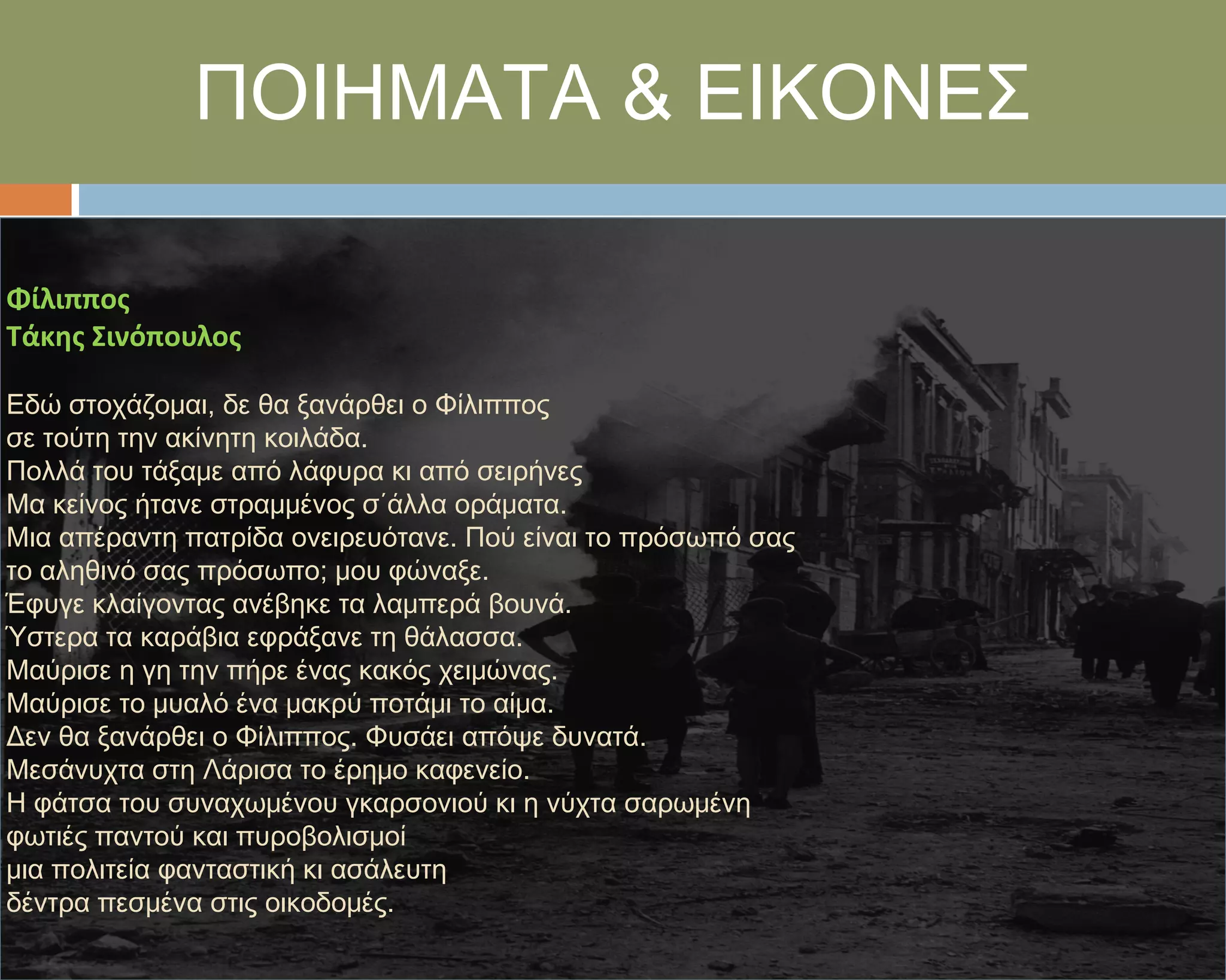 ΠΟΙΗΜΑΣΑ & ΕΙΚΟΝΕ΢

Φίλιπποσ
Τάκησ Σινόπουλοσ

Εδώ στοχάζομαι, δε θα ξανάρθει ο Υίλιππος
σε τούτη την ακίνητη κοιλάδα.
Πολλά του τάξαμε από λάφυρα κι από σειρήνες
Μα κείνος ήτανε στραμμένος σ΄άλλα οράματα.
Μια απέραντη πατρίδα ονειρευότανε. Πού είναι το πρόσωπό σας
το αληθινό σας πρόσωπο; μου φώναξε.
Έφυγε κλαίγοντας ανέβηκε τα λαμπερά βουνά.
Ύστερα τα καράβια εφράξανε τη θάλασσα.
Μαύρισε η γη την πήρε ένας κακός χειμώνας.
Μαύρισε το μυαλό ένα μακρύ ποτάμι το αίμα.
Δεν θα ξανάρθει ο Υίλιππος. Υυσάει απόψε δυνατά.
Μεσάνυχτα στη Λάρισα το έρημο καφενείο.
Η φάτσα του συναχωμένου γκαρσονιού κι η νύχτα σαρωμένη
φωτιές παντού και πυροβολισμοί
μια πολιτεία φανταστική κι ασάλευτη
δέντρα πεσμένα στις οικοδομές.
 