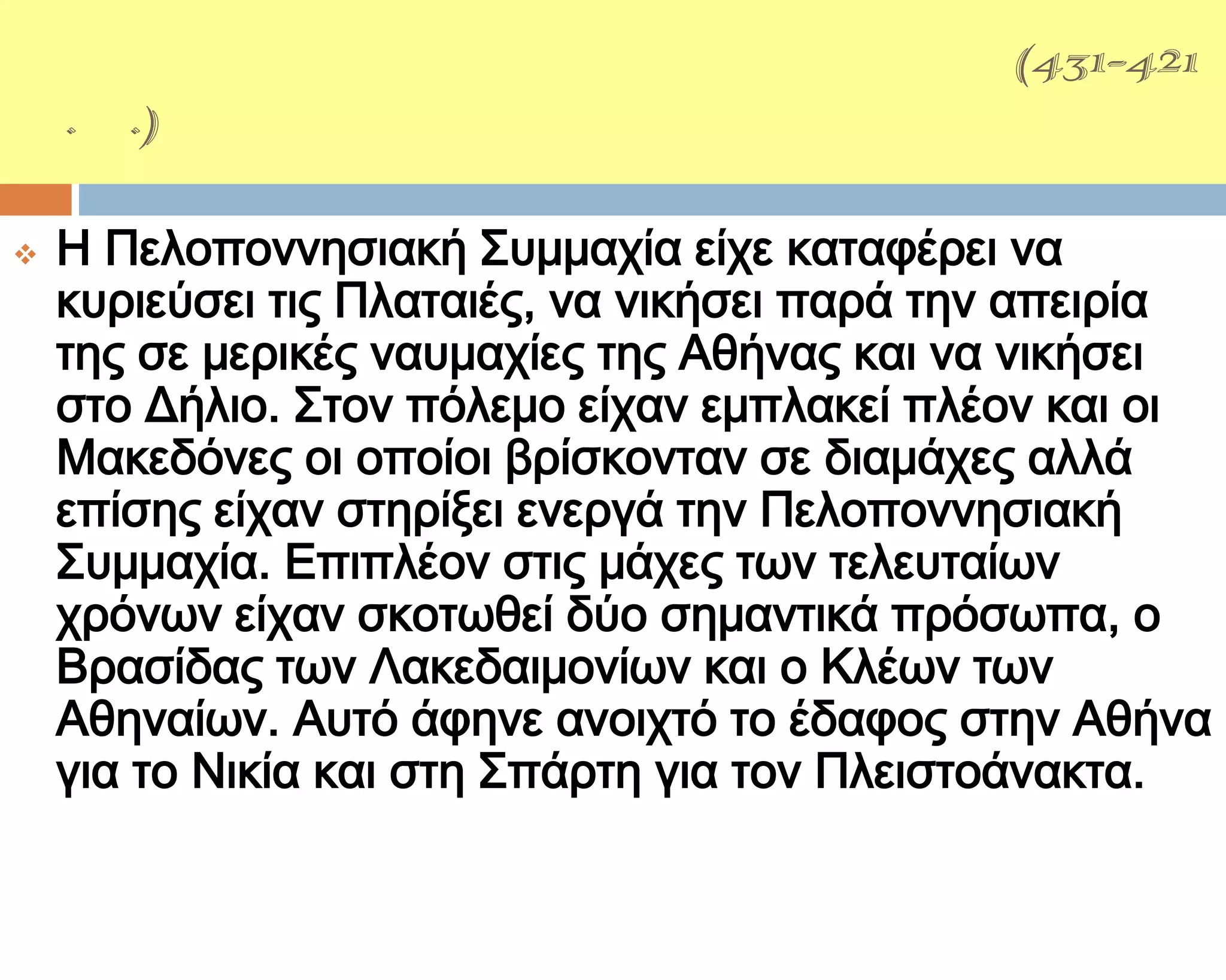 ΑΡΧΕΙΔΑΜΕΙΟ΢ ΠΟΛΕΜΟ΢(431-421
π.Χ.)

   Η Πελοποννησιακή ΢υμμαχία είχε καταφέρει να
    κυριεύσει τις Πλαταιές, να νικήσει παρά την απειρία
    της σε μερικές ναυμαχίες της Αθήνας και να νικήσει
    στο Δήλιο. ΢τον πόλεμο είχαν εμπλακεί πλέον και οι
    Μακεδόνες οι οποίοι βρίσκονταν σε διαμάχες αλλά
    επίσης είχαν στηρίξει ενεργά την Πελοποννησιακή
    ΢υμμαχία. Επιπλέον στις μάχες των τελευταίων
    χρόνων είχαν σκοτωθεί δύο σημαντικά πρόσωπα, ο
    Βρασίδας των Λακεδαιμονίων και ο Κλέων των
    Αθηναίων. Αυτό άφηνε ανοιχτό το έδαφος στην Αθήνα
    για το Νικία και στη ΢πάρτη για τον Πλειστοάνακτα.
 