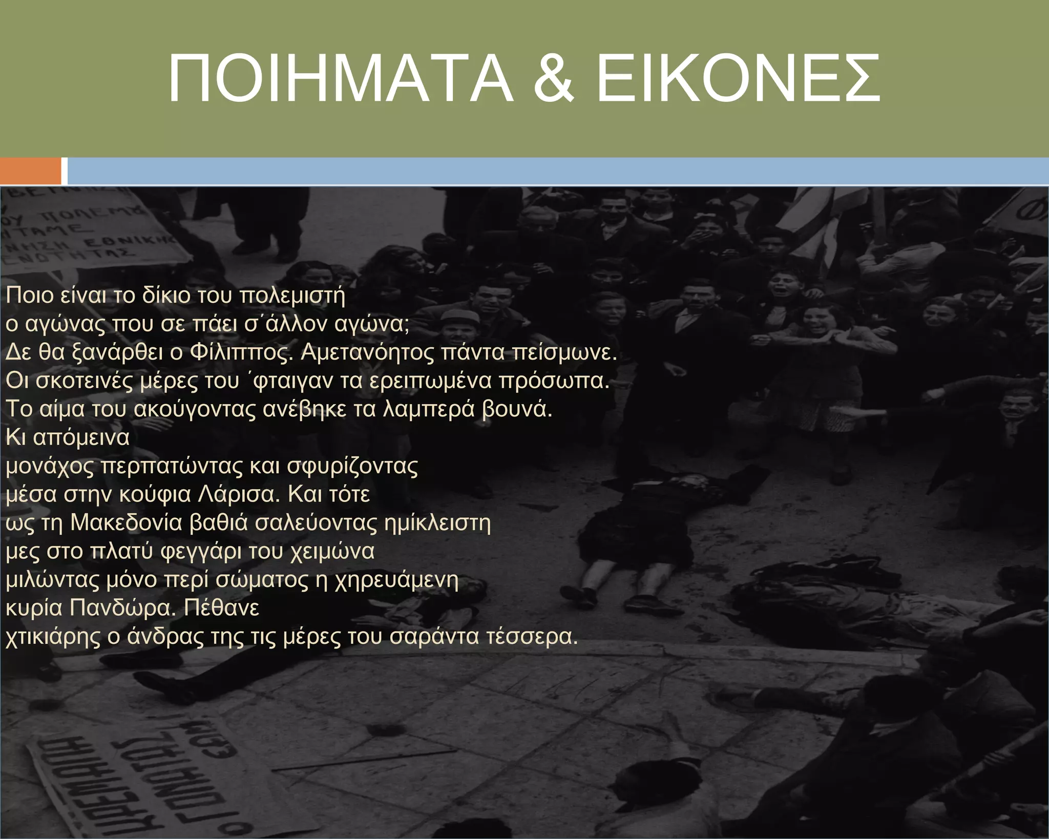 ΠΟΙΗΜΑΣΑ & ΕΙΚΟΝΕ΢


Ποιο είναι το δίκιο του πολεμιστή
ο αγώνας που σε πάει σ΄άλλον αγώνα;
Δε θα ξανάρθει ο Υίλιππος. Αμετανόητος πάντα πείσμωνε.
Οι σκοτεινές μέρες του ΄φταιγαν τα ερειπωμένα πρόσωπα.
Σο αίμα του ακούγοντας ανέβηκε τα λαμπερά βουνά.
Κι απόμεινα
μονάχος περπατώντας και σφυρίζοντας
μέσα στην κούφια Λάρισα. Και τότε
ως τη Μακεδονία βαθιά σαλεύοντας ημίκλειστη
μες στο πλατύ φεγγάρι του χειμώνα
μιλώντας μόνο περί σώματος η χηρευάμενη
κυρία Πανδώρα. Πέθανε
χτικιάρης ο άνδρας της τις μέρες του σαράντα τέσσερα.
 
