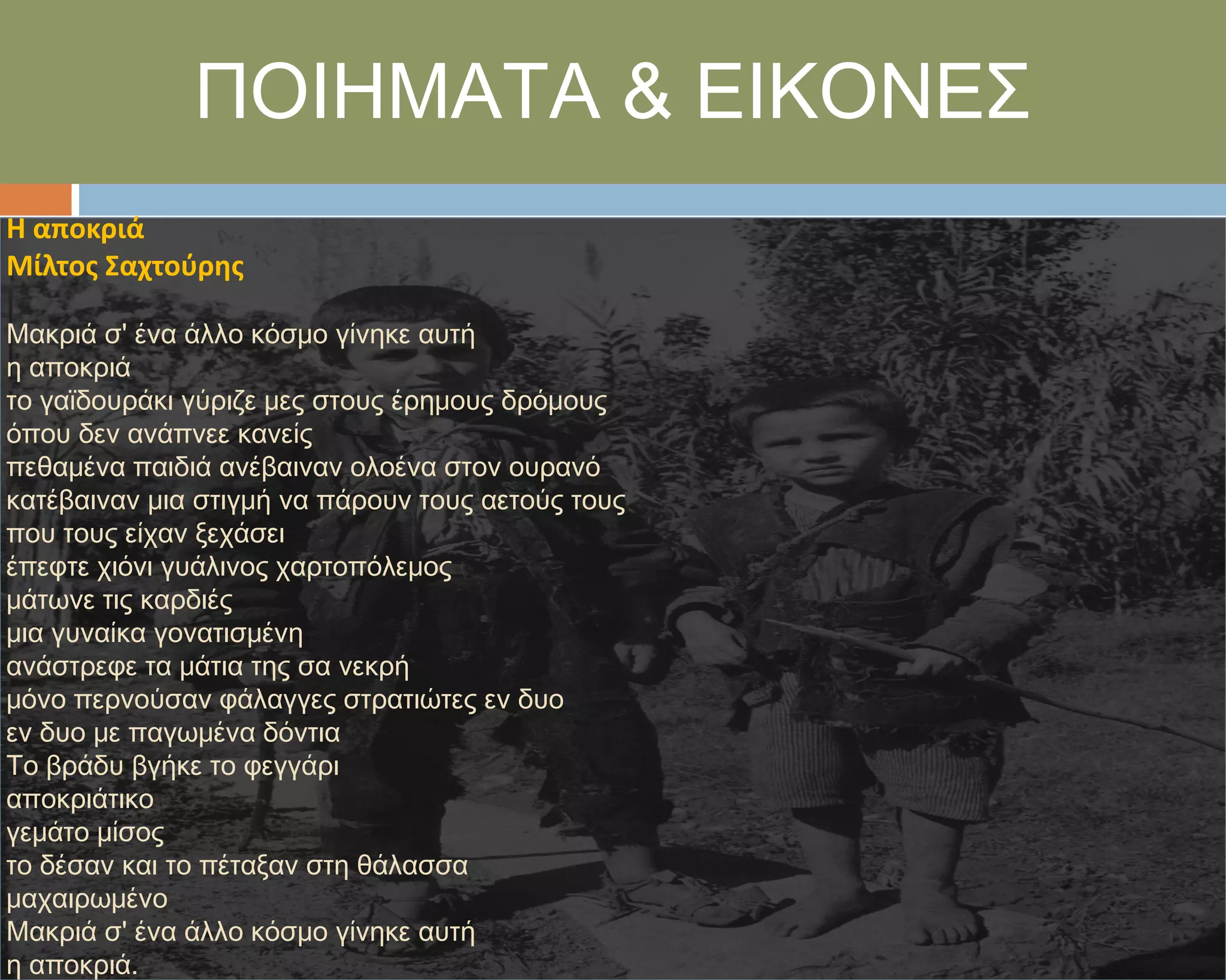 ΠΟΙΗΜΑΣΑ & ΕΙΚΟΝΕ΢
Η αποκριά
Μίλτοσ Σαχτοφρησ

Μακριά σ' ένα άλλο κόσμο γίνηκε αυτή
η αποκριά
το γαϊδουράκι γύριζε μες στους έρημους δρόμους
όπου δεν ανάπνεε κανείς
πεθαμένα παιδιά ανέβαιναν ολοένα στον ουρανό
κατέβαιναν μια στιγμή να πάρουν τους αετούς τους
που τους είχαν ξεχάσει
έπεφτε χιόνι γυάλινος χαρτοπόλεμος
μάτωνε τις καρδιές
μια γυναίκα γονατισμένη
ανάστρεφε τα μάτια της σα νεκρή
μόνο περνούσαν φάλαγγες στρατιώτες εν δυο
εν δυο με παγωμένα δόντια
Σο βράδυ βγήκε το φεγγάρι
αποκριάτικο
γεμάτο μίσος
το δέσαν και το πέταξαν στη θάλασσα
μαχαιρωμένο
Μακριά σ' ένα άλλο κόσμο γίνηκε αυτή
η αποκριά.
 