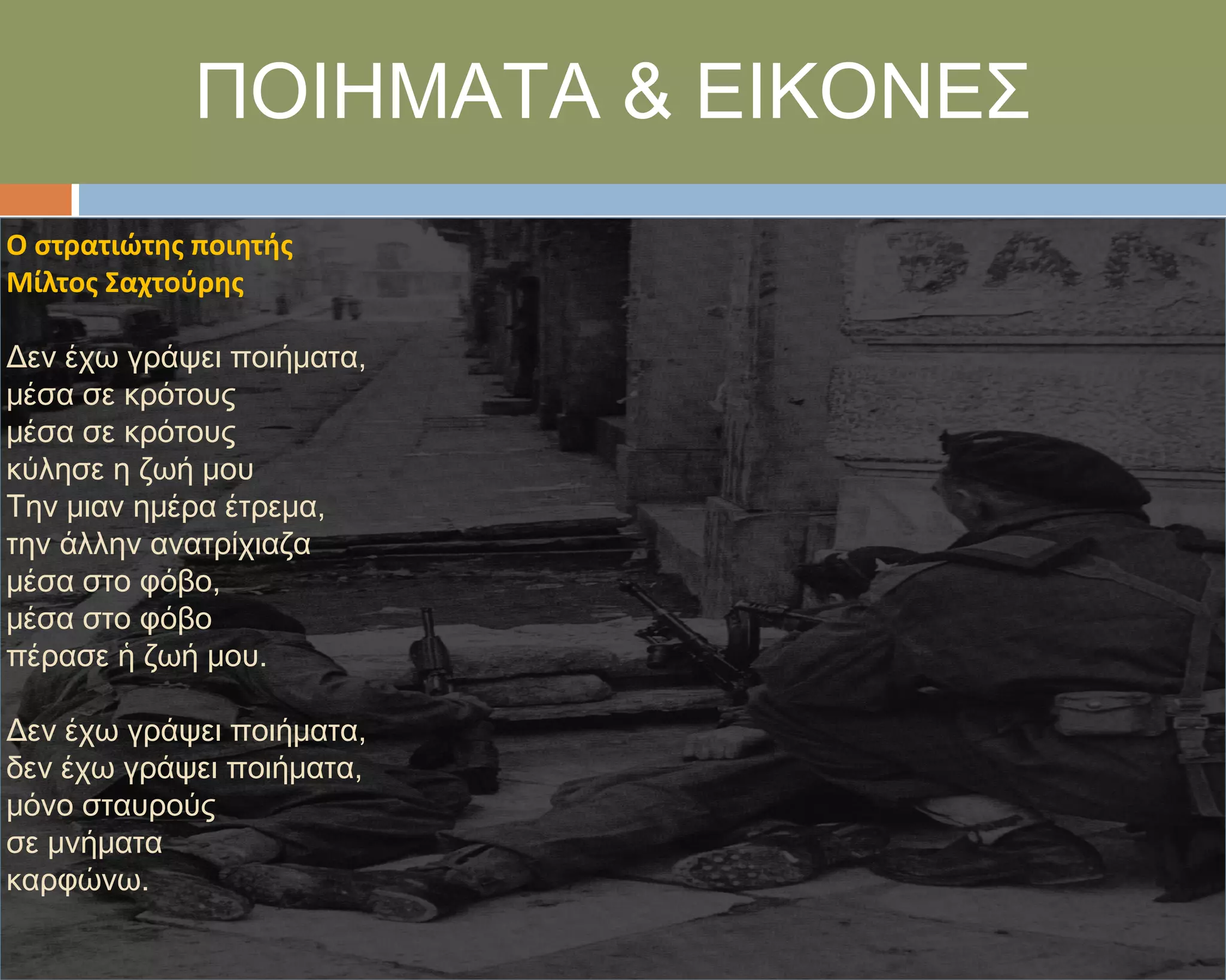 ΠΟΙΗΜΑΣΑ & ΕΙΚΟΝΕ΢
Ο ςτρατιώτησ ποιητήσ
Μίλτοσ Σαχτοφρησ

Δεν έχω γράψει ποιήματα,
μέσα σε κρότους
μέσα σε κρότους
κύλησε η ζωή μου
Σην μιαν ημέρα έτρεμα,
την άλλην ανατρίχιαζα
μέσα στο φόβο,
μέσα στο φόβο
πέρασε ἡ ζωή μου.

Δεν έχω γράψει ποιήματα,
δεν έχω γράψει ποιήματα,
μόνο σταυρούς
σε μνήματα
καρφώνω.
 