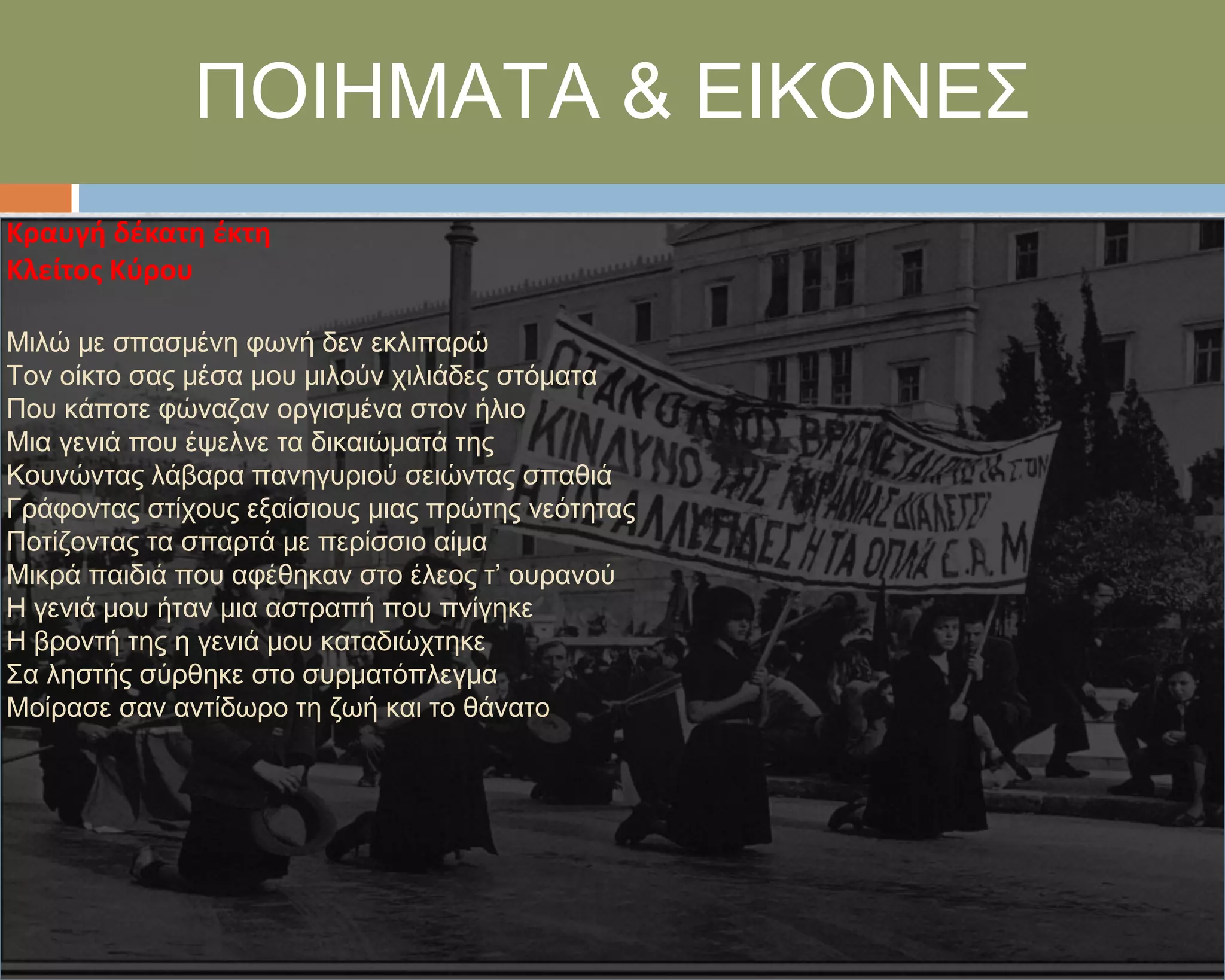 ΠΟΙΗΜΑΣΑ & ΕΙΚΟΝΕ΢
Κραυγή δζκατη ζκτη
Κλείτοσ Κφρου

Μιλώ με σπασμένη φωνή δεν εκλιπαρώ
Σον οίκτο σας μέσα μου μιλούν χιλιάδες στόματα
Που κάποτε φώναζαν οργισμένα στον ήλιο
Μια γενιά που έψελνε τα δικαιώματά της
Κουνώντας λάβαρα πανηγυριού σειώντας σπαθιά
Γράφοντας στίχους εξαίσιους μιας πρώτης νεότητας
Ποτίζοντας τα σπαρτά με περίσσιο αίμα
Μικρά παιδιά που αφέθηκαν στο έλεος τ’ ουρανού
Η γενιά μου ήταν μια αστραπή που πνίγηκε
Η βροντή της η γενιά μου καταδιώχτηκε
΢α ληστής σύρθηκε στο συρματόπλεγμα
Μοίρασε σαν αντίδωρο τη ζωή και το θάνατο
 