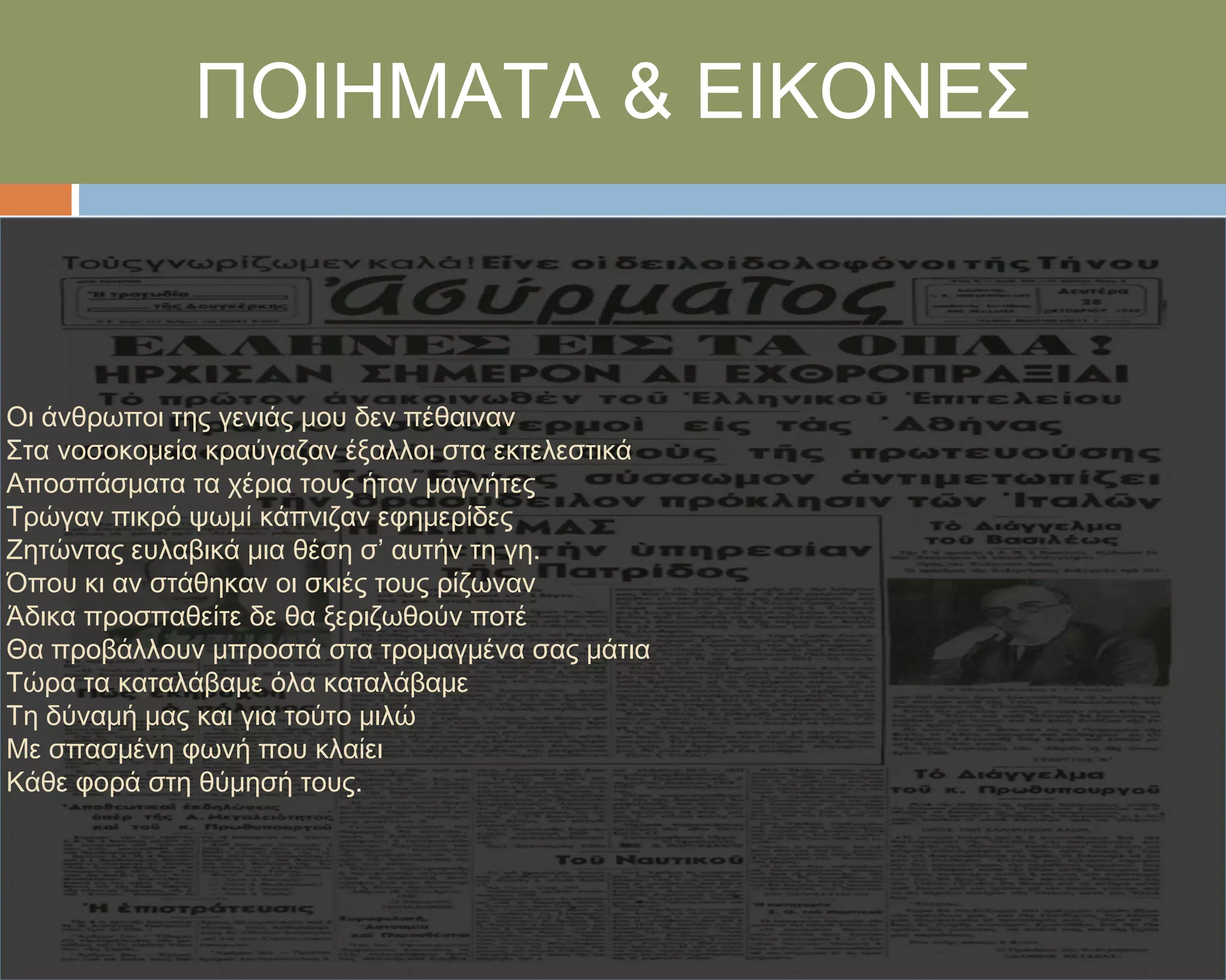 ΠΟΙΗΜΑΣΑ & ΕΙΚΟΝΕ΢



Οι άνθρωποι της γενιάς μου δεν πέθαιναν
΢τα νοσοκομεία κραύγαζαν έξαλλοι στα εκτελεστικά
Αποσπάσματα τα χέρια τους ήταν μαγνήτες
Σρώγαν πικρό ψωμί κάπνιζαν εφημερίδες
Ζητώντας ευλαβικά μια θέση σ’ αυτήν τη γη.
Όπου κι αν στάθηκαν οι σκιές τους ρίζωναν
Άδικα προσπαθείτε δε θα ξεριζωθούν ποτέ
Θα προβάλλουν μπροστά στα τρομαγμένα σας μάτια
Σώρα τα καταλάβαμε όλα καταλάβαμε
Ση δύναμή μας και για τούτο μιλώ
Με σπασμένη φωνή που κλαίει
Κάθε φορά στη θύμησή τους.
 