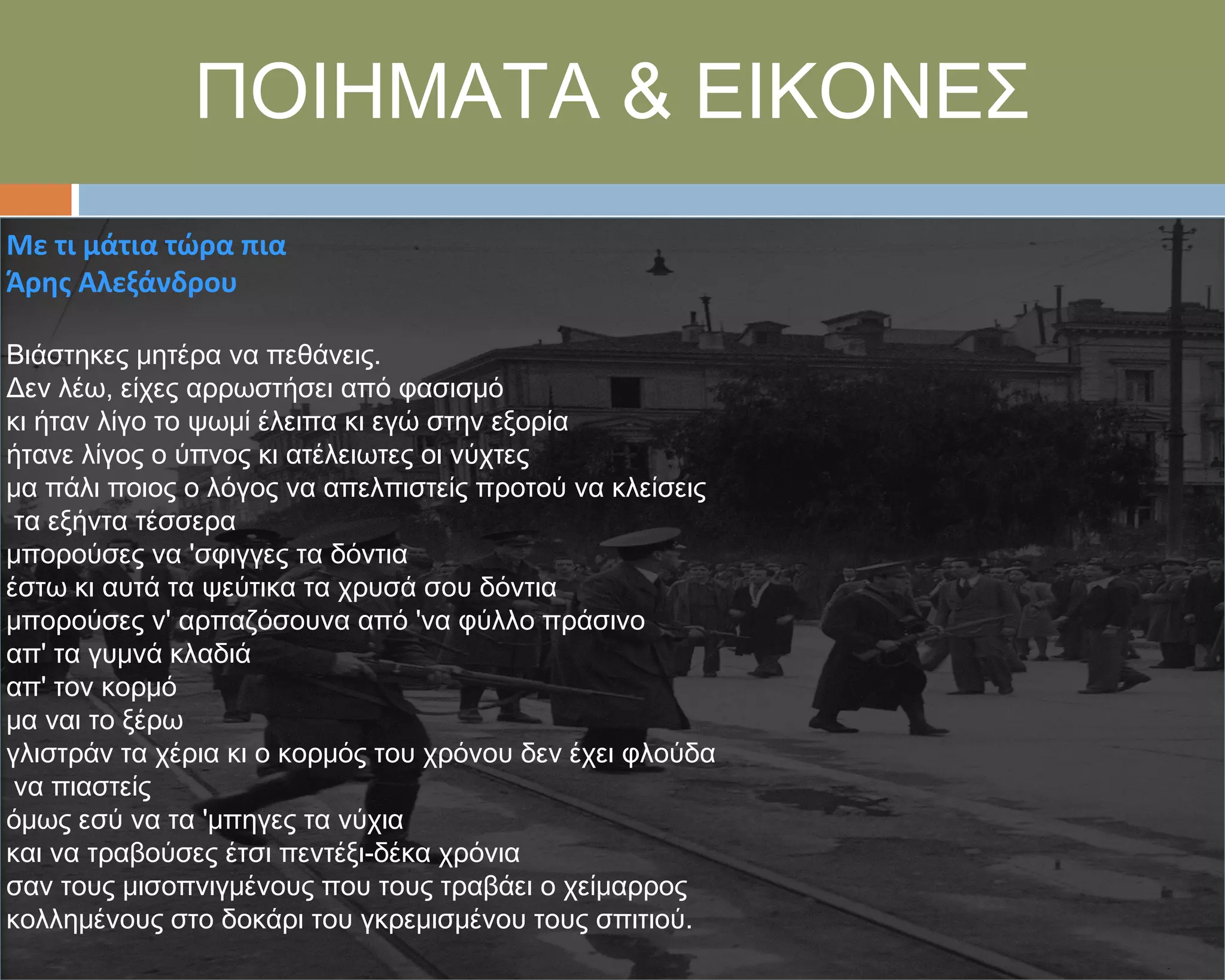 ΠΟΙΗΜΑΣΑ & ΕΙΚΟΝΕ΢
Με τι μάτια τώρα πια
Άρησ Αλεξάνδρου

Βιάστηκες μητέρα να πεθάνεις.
Δεν λέω, είχες αρρωστήσει από φασισμό
κι ήταν λίγο το ψωμί έλειπα κι εγώ στην εξορία
ήτανε λίγος ο ύπνος κι ατέλειωτες οι νύχτες
μα πάλι ποιος ο λόγος να απελπιστείς προτού να κλείσεις
 τα εξήντα τέσσερα
μπορούσες να 'σφιγγες τα δόντια
έστω κι αυτά τα ψεύτικα τα χρυσά σου δόντια
μπορούσες ν' αρπαζόσουνα από 'να φύλλο πράσινο
απ' τα γυμνά κλαδιά
απ' τον κορμό
μα ναι το ξέρω
γλιστράν τα χέρια κι ο κορμός του χρόνου δεν έχει φλούδα
 να πιαστείς
όμως εσύ να τα 'μπηγες τα νύχια
και να τραβούσες έτσι πεντέξι-δέκα χρόνια
σαν τους μισοπνιγμένους που τους τραβάει ο χείμαρρος
κολλημένους στο δοκάρι του γκρεμισμένου τους σπιτιού.
 