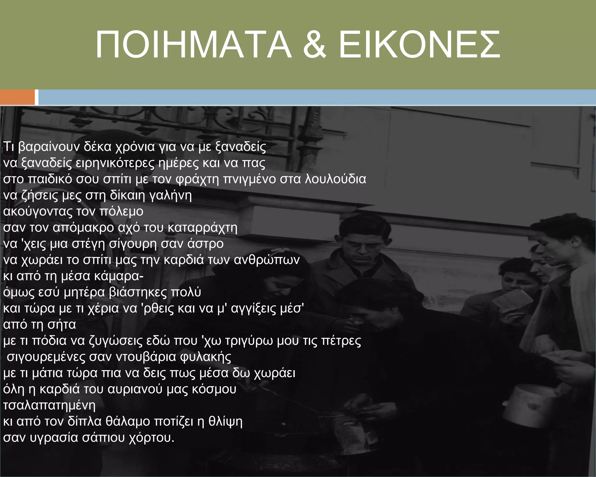 ΠΟΙΗΜΑΣΑ & ΕΙΚΟΝΕ΢

Σι βαραίνουν δέκα χρόνια για να με ξαναδείς
να ξαναδείς ειρηνικότερες ημέρες και να πας
στο παιδικό σου σπίτι με τον φράχτη πνιγμένο στα λουλούδια
να ζήσεις μες στη δίκαιη γαλήνη
ακούγοντας τον πόλεμο
σαν τον απόμακρο αχό του καταρράχτη
να 'χεις μια στέγη σίγουρη σαν άστρο
να χωράει το σπίτι μας την καρδιά των ανθρώπων
κι από τη μέσα κάμαρα-
όμως εσύ μητέρα βιάστηκες πολύ
και τώρα με τι χέρια να 'ρθεις και να μ' αγγίξεις μέσ'
από τη σήτα
με τι πόδια να ζυγώσεις εδώ που 'χω τριγύρω μου τις πέτρες
 σιγουρεμένες σαν ντουβάρια φυλακής
με τι μάτια τώρα πια να δεις πως μέσα δω χωράει
όλη η καρδιά του αυριανού μας κόσμου
τσαλαπατημένη
κι από τον δίπλα θάλαμο ποτίζει η θλίψη
σαν υγρασία σάπιου χόρτου.
 