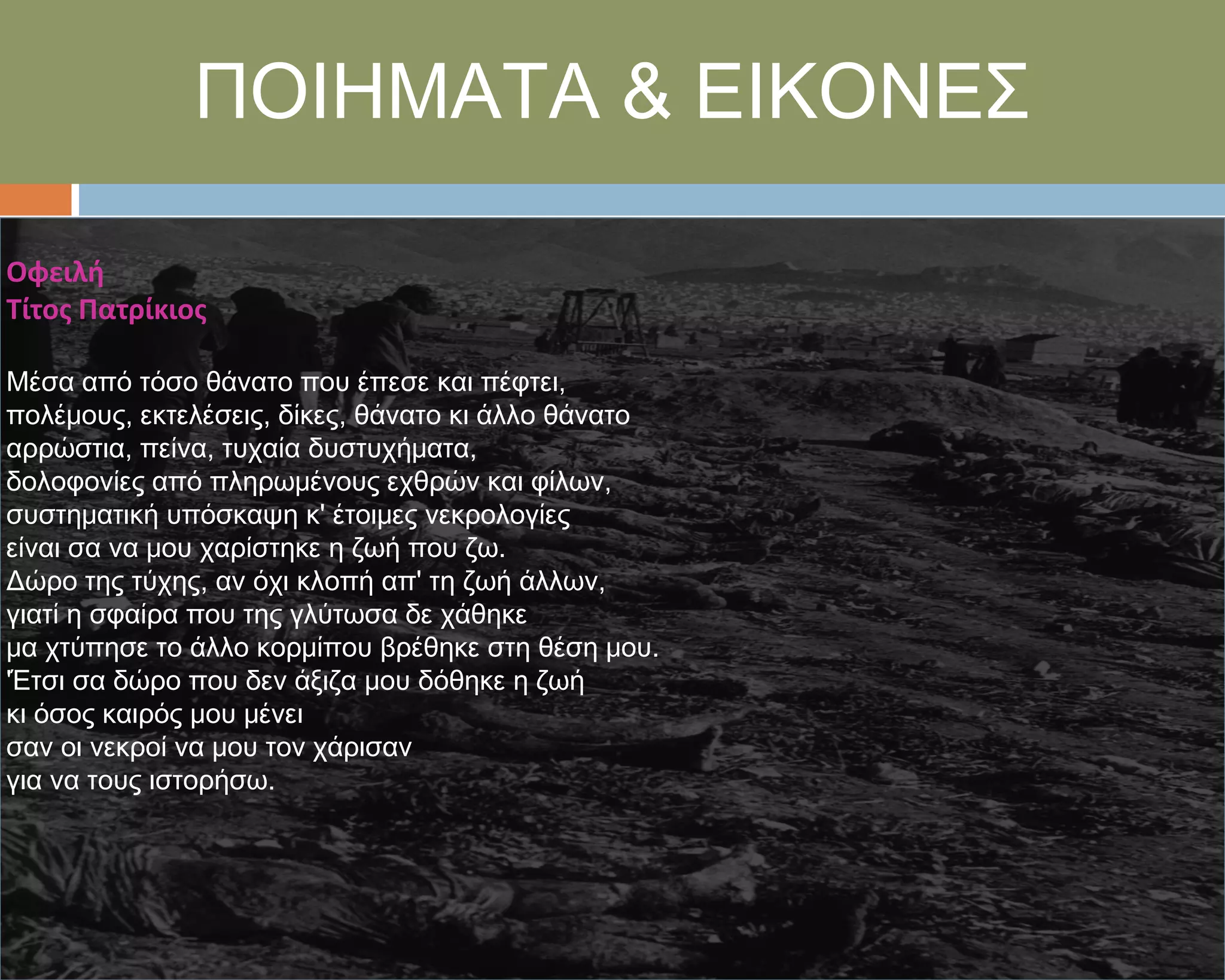 ΠΟΙΗΜΑΣΑ & ΕΙΚΟΝΕ΢

Οφειλή
Τίτοσ Πατρίκιοσ

Μέσα από τόσο θάνατο που έπεσε και πέφτει,
πολέμους, εκτελέσεις, δίκες, θάνατο κι άλλο θάνατο
αρρώστια, πείνα, τυχαία δυστυχήματα,
δολοφονίες από πληρωμένους εχθρών και φίλων,
συστηματική υπόσκαψη κ' έτοιμες νεκρολογίες
είναι σα να μου χαρίστηκε η ζωή που ζω.
Δώρο της τύχης, αν όχι κλοπή απ' τη ζωή άλλων,
γιατί η σφαίρα που της γλύτωσα δε χάθηκε
μα χτύπησε το άλλο κορμίπου βρέθηκε στη θέση μου.
'Έτσι σα δώρο που δεν άξιζα μου δόθηκε η ζωή
κι όσος καιρός μου μένει
σαν οι νεκροί να μου τον χάρισαν
για να τους ιστορήσω.
 