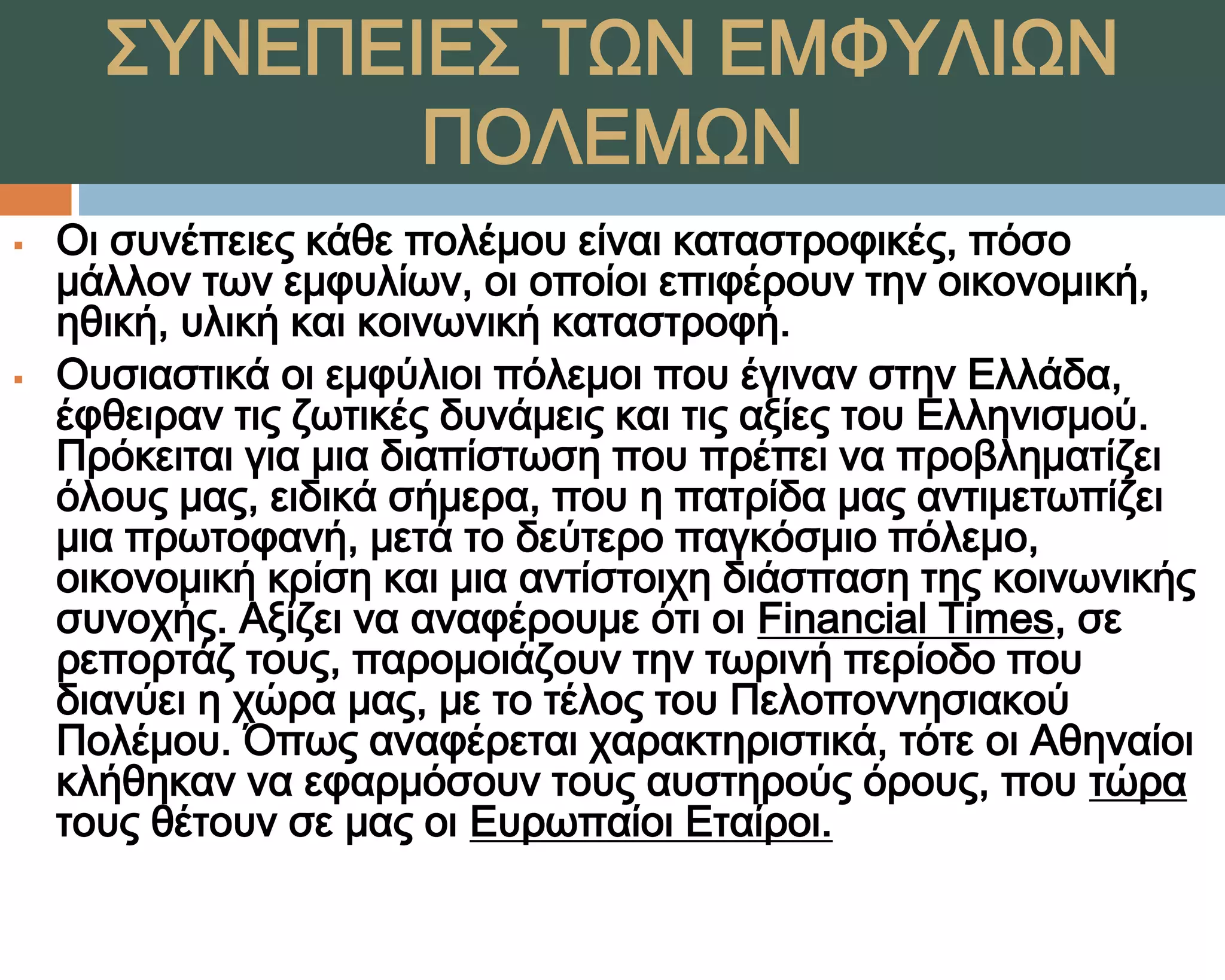 ΢ΤΝΕΠΕΙΕ΢ ΣΨΝ ΕΜΥΤΛΙΨΝ
             ΠΟΛΕΜΨΝ
   Οι συνέπειες κάθε πολέμου είναι καταστροφικές, πόσο
    μάλλον των εμφυλίων, οι οποίοι επιφέρουν την οικονομική,
    ηθική, υλική και κοινωνική καταστροφή.
   Ουσιαστικά οι εμφύλιοι πόλεμοι που έγιναν στην Ελλάδα,
    έφθειραν τις ζωτικές δυνάμεις και τις αξίες του Ελληνισμού.
    Πρόκειται για μια διαπίστωση που πρέπει να προβληματίζει
    όλους μας, ειδικά σήμερα, που η πατρίδα μας αντιμετωπίζει
    μια πρωτοφανή, μετά το δεύτερο παγκόσμιο πόλεμο,
    οικονομική κρίση και μια αντίστοιχη διάσπαση της κοινωνικής
    συνοχής. Αξίζει να αναφέρουμε ότι οι Financial Times, σε
    ρεπορτάζ τους, παρομοιάζουν την τωρινή περίοδο που
    διανύει η χώρα μας, με το τέλος του Πελοποννησιακού
    Πολέμου. Όπως αναφέρεται χαρακτηριστικά, τότε οι Αθηναίοι
    κλήθηκαν να εφαρμόσουν τους αυστηρούς όρους, που τώρα
    τους θέτουν σε μας οι Ευρωπαίοι Εταίροι.
 