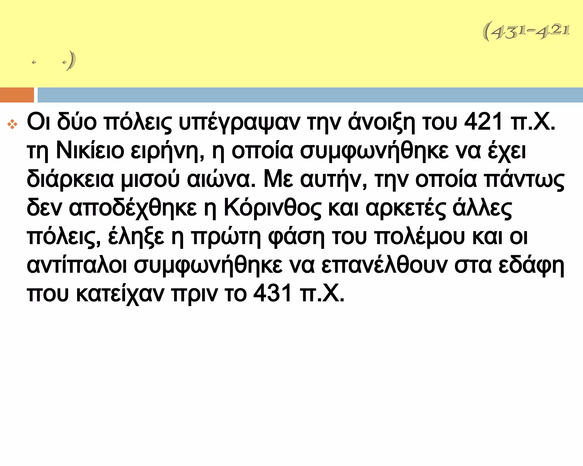ΑΡΧΕΙΔΑΜΕΙΟ΢ ΠΟΛΕΜΟ΢(431-421
π.Χ.)

   Οι δύο πόλεις υπέγραψαν την άνοιξη του 421 π.Φ.
    τη Νικίειο ειρήνη, η οποία συμφωνήθηκε να έχει
    διάρκεια μισού αιώνα. Με αυτήν, την οποία πάντως
    δεν αποδέχθηκε η Κόρινθος και αρκετές άλλες
    πόλεις, έληξε η πρώτη φάση του πολέμου και οι
    αντίπαλοι συμφωνήθηκε να επανέλθουν στα εδάφη
    που κατείχαν πριν το 431 π.Φ.
 