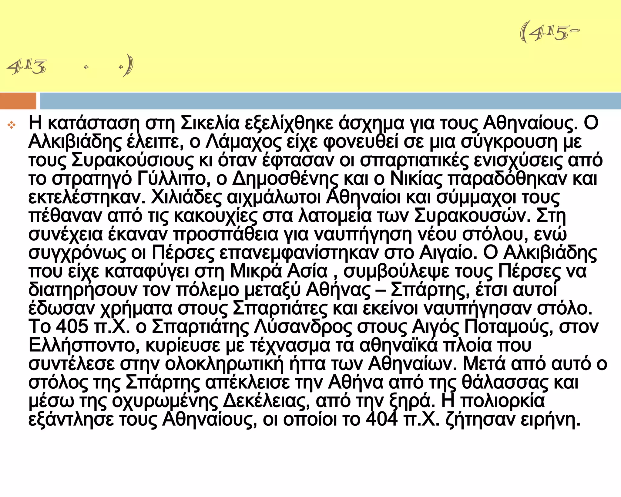 ΢ΙΚΕΛΙΚΗ ΕΚ΢ΣΡΑΣΕΙΑ(415-
413 π.Χ.)

   Η κατάσταση στη ΢ικελία εξελίχθηκε άσχημα για τους Αθηναίους. Ο
    Αλκιβιάδης έλειπε, ο Λάμαχος είχε φονευθεί σε μια σύγκρουση με
    τους ΢υρακούσιους κι όταν έφτασαν οι σπαρτιατικές ενισχύσεις από
    το στρατηγό Γύλλιπο, ο Δημοσθένης και ο Νικίας παραδόθηκαν και
    εκτελέστηκαν. Φιλιάδες αιχμάλωτοι Αθηναίοι και σύμμαχοι τους
    πέθαναν από τις κακουχίες στα λατομεία των ΢υρακουσών. ΢τη
    συνέχεια έκαναν προσπάθεια για ναυπήγηση νέου στόλου, ενώ
    συγχρόνως οι Πέρσες επανεμφανίστηκαν στο Αιγαίο. Ο Αλκιβιάδης
    που είχε καταφύγει στη Μικρά Ασία , συμβούλεψε τους Πέρσες να
    διατηρήσουν τον πόλεμο μεταξύ Αθήνας – ΢πάρτης, έτσι αυτοί
    έδωσαν χρήματα στους ΢παρτιάτες και εκείνοι ναυπήγησαν στόλο.
    Σο 405 π.Φ. ο ΢παρτιάτης Λύσανδρος στους Αιγός Ποταμούς, στον
    Ελλήσποντο, κυρίευσε με τέχνασμα τα αθηναϊκά πλοία που
    συντέλεσε στην ολοκληρωτική ήττα των Αθηναίων. Μετά από αυτό ο
    στόλος της ΢πάρτης απέκλεισε την Αθήνα από της θάλασσας και
    μέσω της οχυρωμένης Δεκέλειας, από την ξηρά. Η πολιορκία
    εξάντλησε τους Αθηναίους, οι οποίοι το 404 π.Φ. ζήτησαν ειρήνη.
 