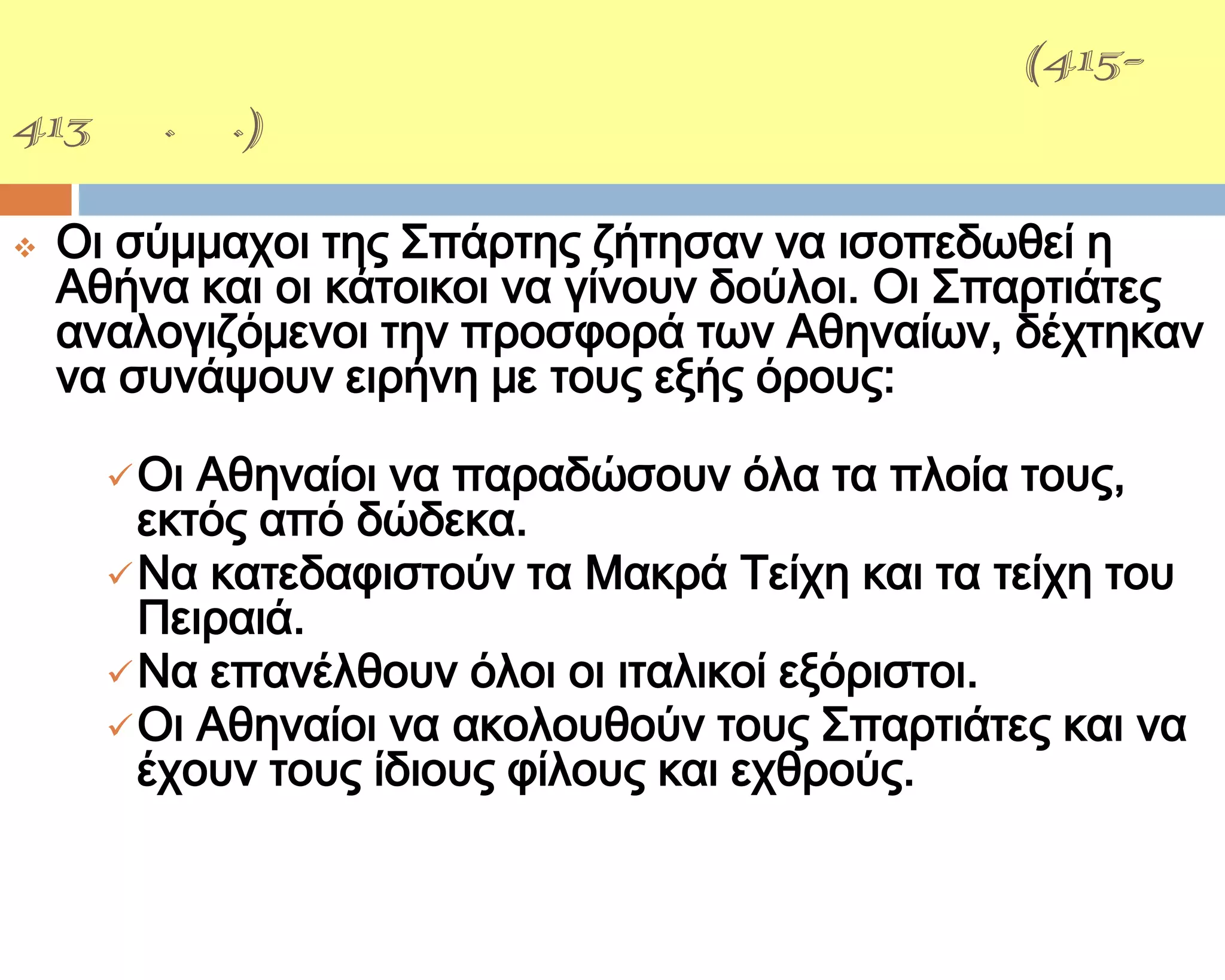 ΢ΙΚΕΛΙΚΗ ΕΚ΢ΣΡΑΣΕΙΑ(415-
413 π.Χ.)

   Οι σύμμαχοι της ΢πάρτης ζήτησαν να ισοπεδωθεί η
    Αθήνα και οι κάτοικοι να γίνουν δούλοι. Οι ΢παρτιάτες
    αναλογιζόμενοι την προσφορά των Αθηναίων, δέχτηκαν
    να συνάψουν ειρήνη με τους εξής όρους:

       Οι Αθηναίοι να παραδώσουν όλα τα πλοία τους,
        εκτός από δώδεκα.
       Να κατεδαφιστούν τα Μακρά Σείχη και τα τείχη του
        Πειραιά.
       Να επανέλθουν όλοι οι ιταλικοί εξόριστοι.
       Οι Αθηναίοι να ακολουθούν τους ΢παρτιάτες και να
        έχουν τους ίδιους φίλους και εχθρούς.
 