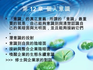 第 12 章 個人意識
• 「意識」的真正意義 : 所謂的「意識」最重
  要的就是，自己能夠意識到與清楚認識自
  己的黑暗面與光明面，並且能夠接納它們
  。
• 潛意識的投射
• 意識到自我的陰暗面
• 接納與整合企業陰暗面
• 喚醒企業的生態永續意識
>>> 修士與企業家的對話
 