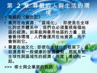 第 2 章 尊嚴的人與生活的環
        境
• 聖經的《創世記》
• 善用在地資源 : 「區域化」：即使是在全球
  化的世界體系中，我們也必須重視每個地
  區的經濟。如果能夠善用地區的力量，就
  會善待環境，人們會運用在地資源，而不
  會剝削它。
• 尊重在地文化 : 即使在全球化的框架下，目
  前還是有一股健康的發展趨勢，那就是把
  全球性與區域性的經濟（再度）連結在一
  起。
>>> 修士與企業家的對話
 
