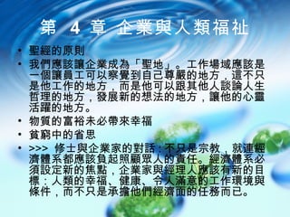 第 4 章 企業與人類福祉
• 聖經的原則
• 我們應該讓企業成為「聖地」。工作場域應該是
  一個讓員工可以察覺到自己尊嚴的地方，這不只
  是他工作的地方，而是他可以跟其他人談論人生
  哲理的地方，發展新的想法的地方，讓他的心靈
  活躍的地方。
• 物質的富裕未必帶來幸福
• 貧窮中的省思
• >>> 修士與企業家的對話 : 不只是宗教，就連經
  濟體系都應該負起照顧眾人的責任。經濟體系必
  須設定新的焦點，企業家與經理人應該有新的目
  標：人類的幸福、健康、令人滿意的工作環境與
  條件，而不只是承擔他們經濟面的任務而已。
 