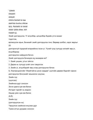 ̄íýãèéã
õîëáèðîí
áóëçàõ
òîîëîíä Áàíõàð îé÷èæ
áàéñíàà õooõoo áîëüæ
ãýíý. Áàíõàðûí àì õàìàð
óëààí íÿëãà áîëæ, öóñ
ñàäàð÷ýý.
Эхийг дэлгэрүүлэх. Үг өгүүлбэр, цогцолбор бүрийн утга санааг
тодотгож,
өргөжүүлэн ярьж, бичихийг эхийг дэлгэрүүлэх гэнэ. Өөрөөр хэлбэл, хэрэг явдлыг
20
дэлгэрэнгүй тодорхой илэрхийлнэ гэсэн үг. Үүний тулд тулгуур нэгжийг өөр үг,
өгүүлбэрээр
дэлгэрүүлэн найруулж бичнэ.
Эхийг дэлгэрүүлж бичихдээ юу анхаарах вэ?
1. Эхийг уншиж, утгыг ойлгох
2. Дараа нь тулгуур үгийг олж тэмдэглэх
3. Эхийн үг, өгүүлбэрийг өөр үгээр дэлгэрүүлэн бичих
Б. Лхагвасүрэнгийн “Ижийтэйгээ үзсэн наадам” шүлгийн дөрвөн бадгийг хэрхэн
дэлгэрүүлэн бичсэнийг жишээлэн үзүүлье.
Эхийн сүү
(шүлгээс)
Эхийнхээ дууг сонссон
Эсгэл даага сум юм билээ
Ингэдэг гэдгийг нь мэдсэн
Хашир уяач нум юм билээ
(Á.Ë)
Эхийн сүү
(дэлгэрүүлсэн нь)
Төрүүлсэн эхийнхээ янцгаах дууг
Түмэн агтын дундаас сонссон
 