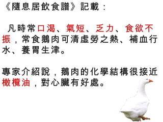 《隨息居飲食譜》記載：

 凡時常口渴、氣短、乏力、食欲不
振，常食鵝肉可清虛勞之熱、補血行
水、養胃生津。

專家介紹說，鵝肉的化學結構很接近
橄欖油，對心臟有好處。
 