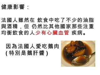 健康影響：

法國人雖然在 飲食中吃了不少的油脂
與酒精，但 仍然比其他國家那些注重
均衡飲食的人少有心臟血管 疾病。

因為法國人愛吃鵝肉
( 特別是鵝肝醬 )
 