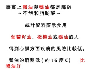 事實上鴨油與鵝油都是屬於
  ~ 不飽和脂肪酸 ~

     統計資料顯示食用

 葡萄籽油、橄欖油或鵝油的人

得到心臟方面疾病的風險比較低。

 鵝油的溶點低 ( 約 16 度 C ) ，比
豬油好
 