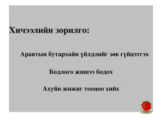Хичээлийн зорилго:

     Аравтын бутархайн үйлдлийг зөв гүйцэтгэх
            Бодлого жишээ бодох

          Ахуйн жижиг тооцоо хийх
 