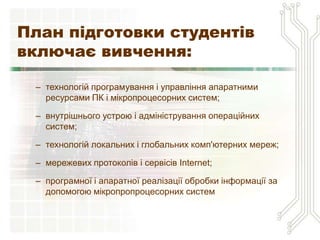 План підготовки студентів
включає вивчення:

 – технологій програмування і управління апаратними
   ресурсами ПК і мікропроцесорних систем;

 – внутрішнього устрою і адміністрування операційних
   систем;

 – технологій локальних і глобальних комп'ютерних мереж;

 – мережевих протоколів і сервісів Internet;

 – програмної і апаратної реалізації обробки інформації за
   допомогою мікропропроцесорних систем
 
