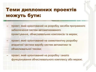 Теми дипломних проектів
можуть бути:

–   проект, який орієнтований на розробку засобів програмного
    забезпечення систем автоматизованого
    проектування, обчислювальних комплексів та мереж;

–   проект, який орієнтований на схемотехнічну розробку
    апаратної частини виробу систем автоматики та
    обчислювальної техніки;

–   проект, який орієнтований на розробку і аналіз
    функціонування обчислювального комплексу або мережі.
 