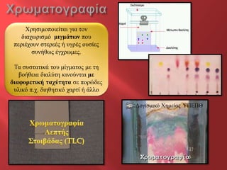 Φξεζηκνπνηείηαη γηα ηνλ
    δηαρωξηζκό κηγκάησλ πνπ
 πεξηέρνπλ ζηεξεέο ή πγξέο νπζίεο
        ζπλήζωο έγρξωκεο.

 Τα ζπζηαηηθά ηνπ κίγκαηνο κε ηε
   βνήζεηα δηαιύηε θηλνύληαη κε
δηαθνξεηηθή ηαρύηεηα ζε πνξώδεο
 πιηθό π.ρ. δηεζεηηθό ραξηί ή άιιν

                                     Λνγηζκηθό Φεκείαο ΥΠΕΠΘ
 
