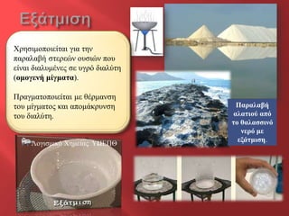 Φξεζηκνπνηείηαη γηα ηελ
παξαιαβή ζηεξεώλ νπζηώλ πνπ
είλαη δηαιπκέλεο ζε πγξό δηαιύηε
(νκνγελή κίγκαηα).

Πξαγκαηνπνηείηαη κε ζέξκαλζε
ηνπ κίγκαηνο θαη απνκάθξπλζε        Παξαιαβή
ηνπ δηαιύηε.                       αιαηηνύ από
                                   ην ζαιαζζηλό
                                      λεξό κε
                                     εμάηκηζε.
     Λνγηζκηθό Φεκείαο ΥΠΕΠΘ
 