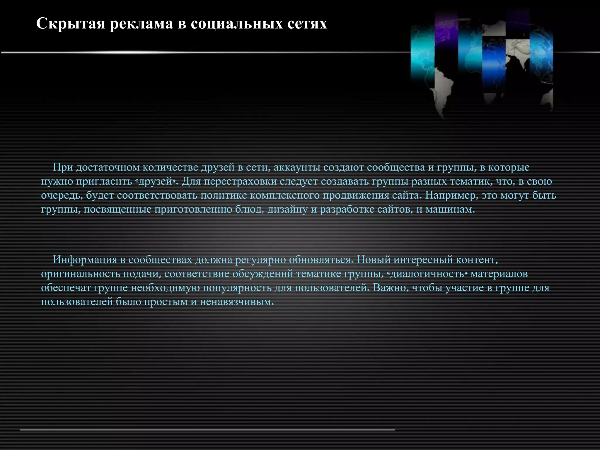 Скрытая реклама в социальных сетях




  При достаточном количестве друзей в сети, аккаунты создают сообщества и группы, в которые
нужно пригласить «друзей». Для перестраховки следует создавать группы разных тематик, что, в свою
очередь, будет соответствовать политике комплексного продвижения сайта. Например, это могут быть
группы, посвященные приготовлению блюд, дизайну и разработке сайтов, и машинам.



  Информация в сообществах должна регулярно обновляться. Новый интересный контент,
оригинальность подачи, соответствие обсуждений тематике группы, «диалогичность» материалов
обеспечат группе необходимую популярность для пользователей. Важно, чтобы участие в группе для
пользователей было простым и ненавязчивым.
 
