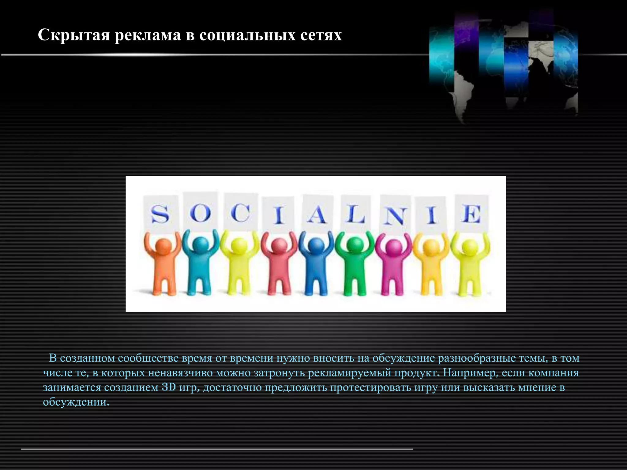 Скрытая реклама в социальных сетях




 В созданном сообществе время от времени нужно вносить на обсуждение разнообразные темы, в том
числе те, в которых ненавязчиво можно затронуть рекламируемый продукт. Например, если компания
занимается созданием 3d игр, достаточно предложить протестировать игру или высказать мнение в
обсуждении.
 