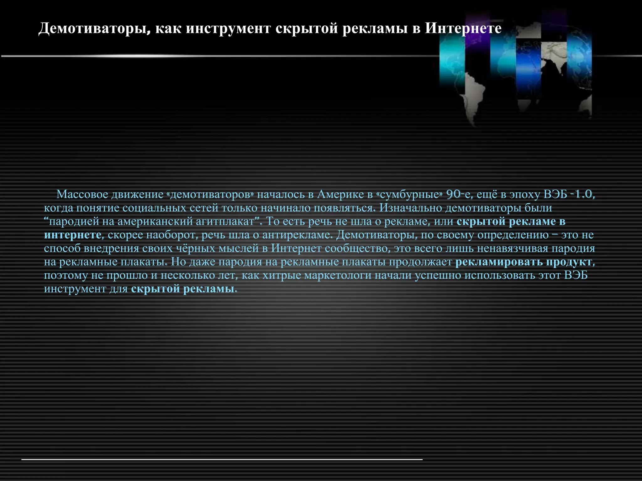 Демотиваторы, как инструмент скрытой рекламы в Интернете




  Массовое движение «демотиваторов» началось в Америке в «сумбурные» 90-е, ещѐ в эпоху ВЭБ -1.0,
когда понятие социальных сетей только начинало появляться. Изначально демотиваторы были
―пародией на американский агитплакат‖. То есть речь не шла о рекламе, или скрытой рекламе в
интернете, скорее наоборот, речь шла о антирекламе. Демотиваторы, по своему определению – это не
способ внедрения своих чѐрных мыслей в Интернет сообщество, это всего лишь ненавязчивая пародия
на рекламные плакаты. Но даже пародия на рекламные плакаты продолжает рекламировать продукт,
поэтому не прошло и несколько лет, как хитрые маркетологи начали успешно использовать этот ВЭБ
инструмент для скрытой рекламы.
 