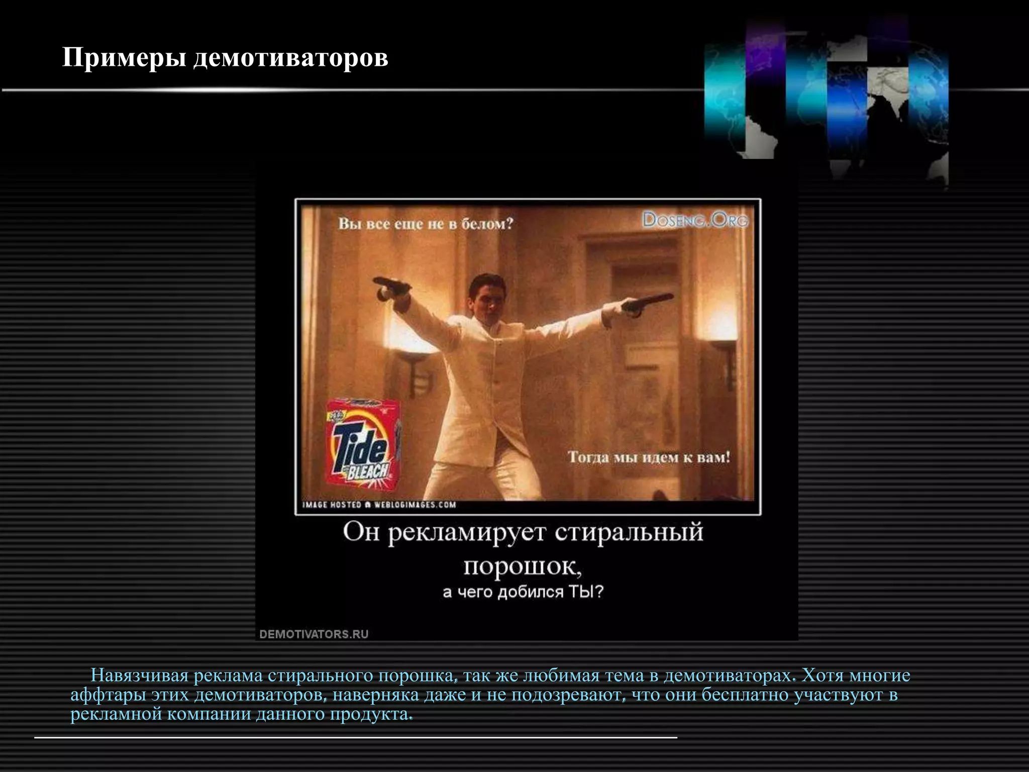 Примеры демотиваторов




  Навязчивая реклама стирального порошка, так же любимая тема в демотиваторах. Хотя многие
аффтары этих демотиваторов, наверняка даже и не подозревают, что они бесплатно участвуют в
рекламной компании данного продукта.
 