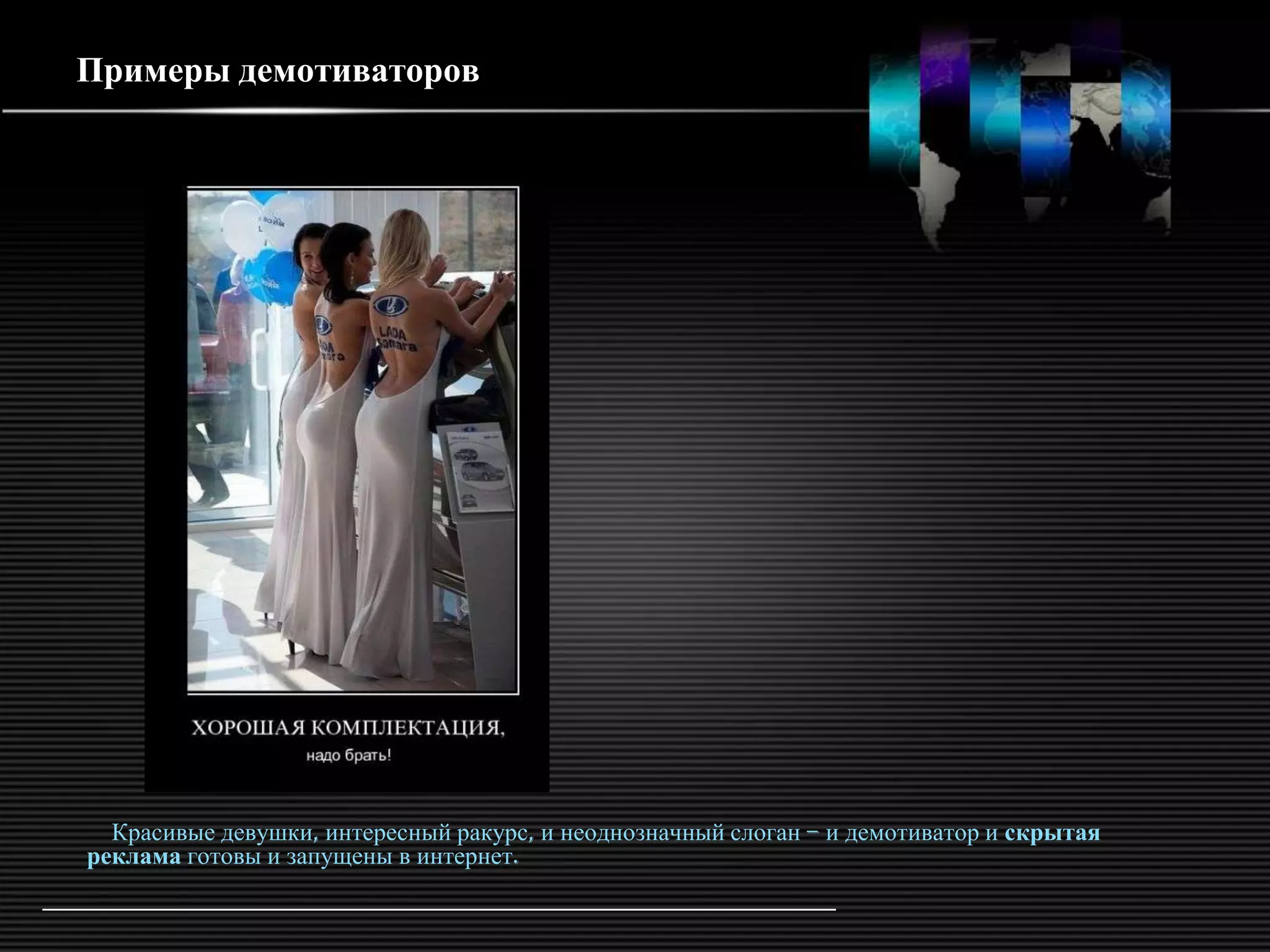 Примеры демотиваторов




  Красивые девушки, интересный ракурс, и неоднозначный слоган – и демотиватор и скрытая
реклама готовы и запущены в интернет.
 