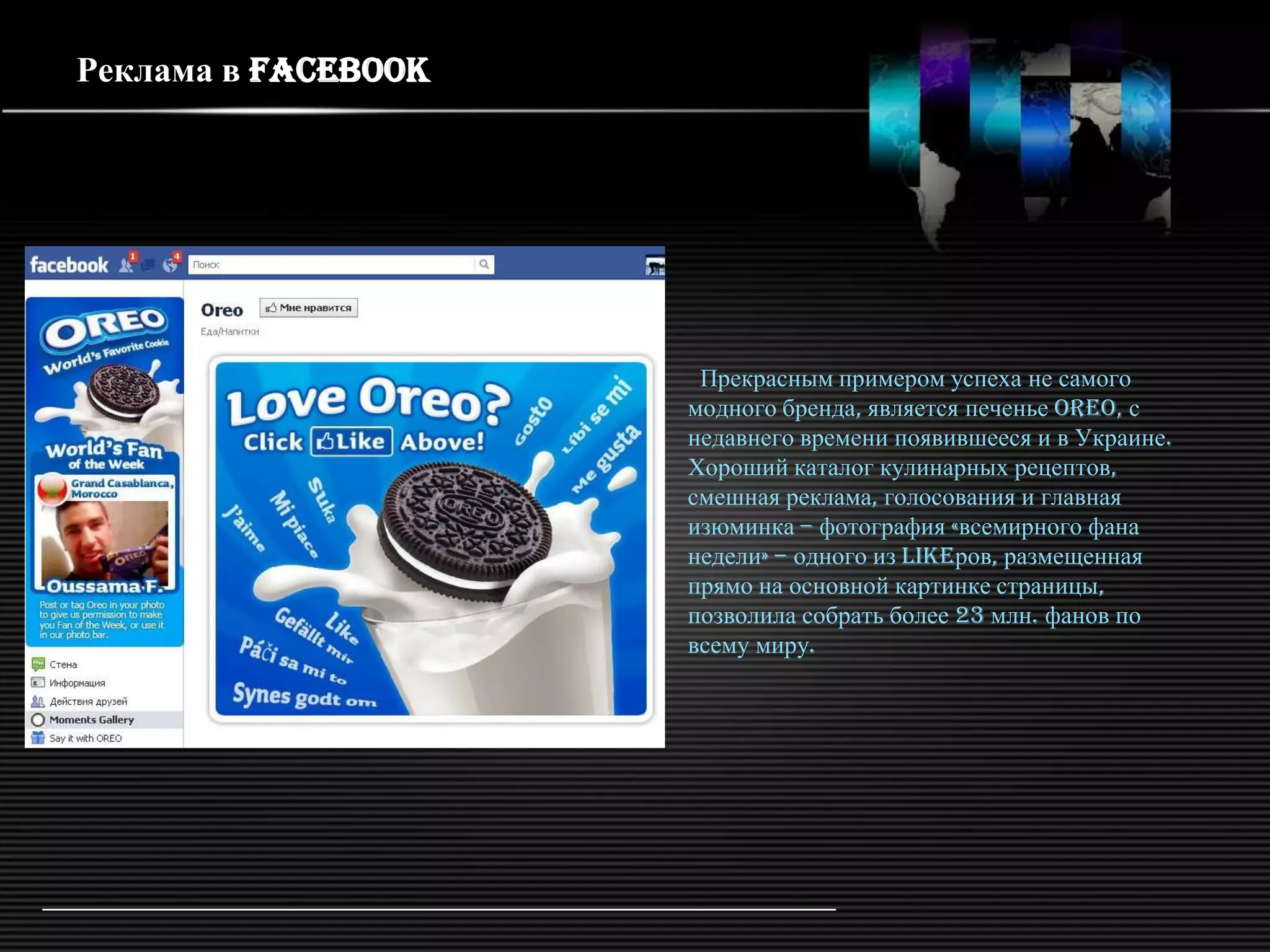 Реклама в Facebook




                      Прекрасным примером успеха не самого
                     модного бренда, является печенье Oreo, с
                     недавнего времени появившееся и в Украине.
                     Хороший каталог кулинарных рецептов,
                     смешная реклама, голосования и главная
                     изюминка – фотография «всемирного фана
                     недели» – одного из likeров, размещенная
                     прямо на основной картинке страницы,
                     позволила собрать более 23 млн. фанов по
                     всему миру.
 