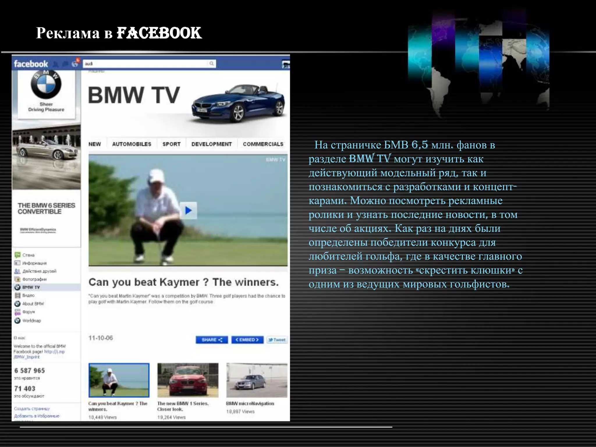 Реклама в Facebook




                      На страничке БМВ 6,5 млн. фанов в
                     разделе BMW TV могут изучить как
                     действующий модельный ряд, так и
                     познакомиться с разработками и концепт-
                     карами. Можно посмотреть рекламные
                     ролики и узнать последние новости, в том
                     числе об акциях. Как раз на днях были
                     определены победители конкурса для
                     любителей гольфа, где в качестве главного
                     приза – возможность «скрестить клюшки» с
                     одним из ведущих мировых гольфистов.
 