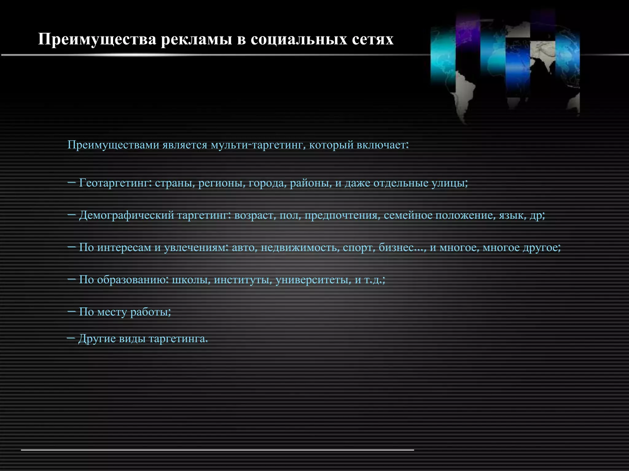 Преимущества рекламы в социальных сетях




   Преимуществами является мульти-таргетинг, который включает:


   — Геотаргетинг: страны, регионы, города, районы, и даже отдельные улицы;

   — Демографический таргетинг: возраст, пол, предпочтения, семейное положение, язык, др;

   — По интересам и увлечениям: авто, недвижимость, спорт, бизнес..., и многое, многое другое;

   — По образованию: школы, институты, университеты, и т.д.;

   — По месту работы;

   — Другие виды таргетинга.
 
