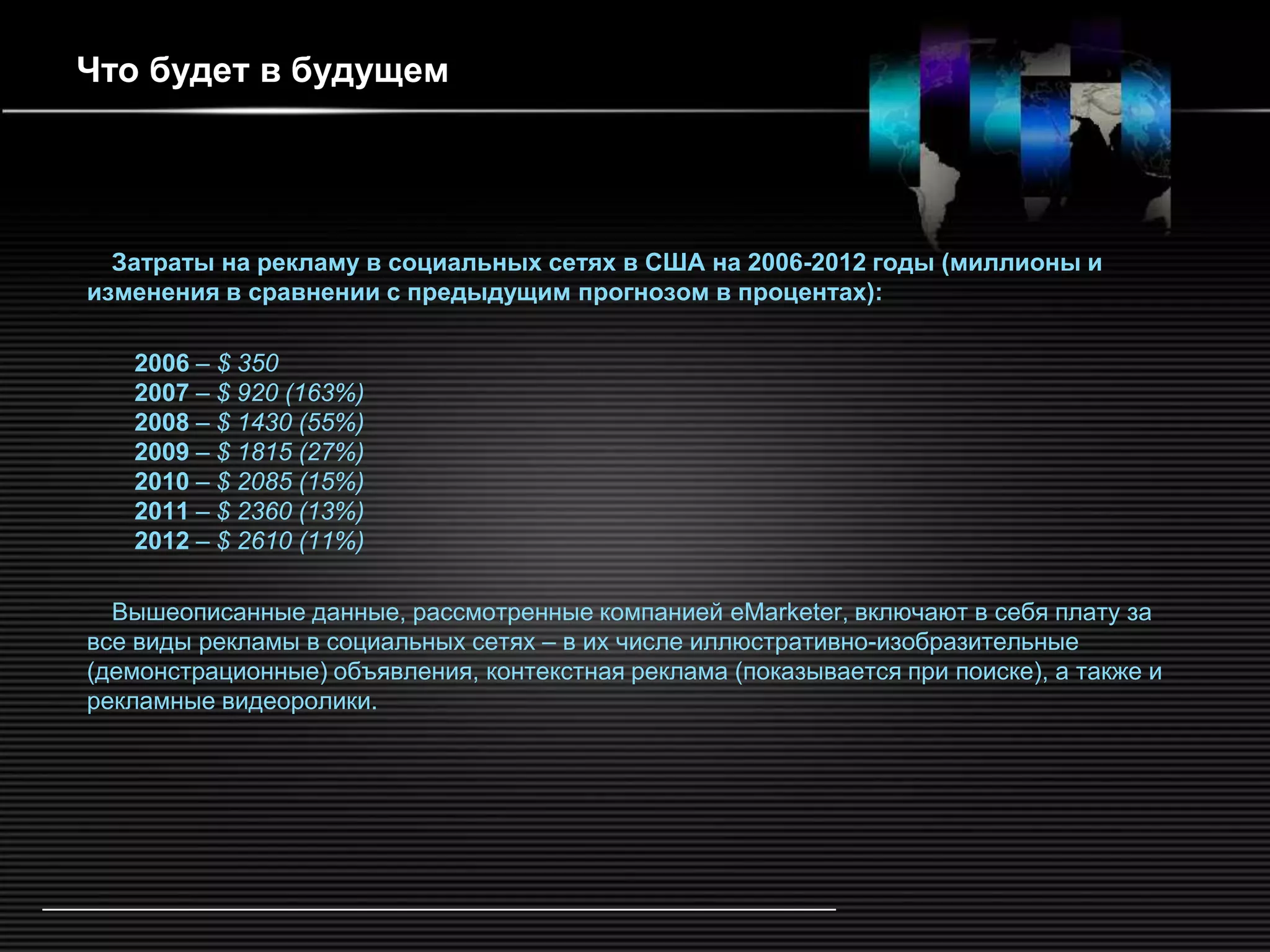 Что будет в будущем




  Затраты на рекламу в социальных сетях в США на 2006-2012 годы (миллионы и
изменения в сравнении с предыдущим прогнозом в процентах):

   2006 – $ 350
   2007 – $ 920 (163%)
   2008 – $ 1430 (55%)
   2009 – $ 1815 (27%)
   2010 – $ 2085 (15%)
   2011 – $ 2360 (13%)
   2012 – $ 2610 (11%)

  Вышеописанные данные, рассмотренные компанией eMarketer, включают в себя плату за
все виды рекламы в социальных сетях – в их числе иллюстративно-изобразительные
(демонстрационные) объявления, контекстная реклама (показывается при поиске), а также и
рекламные видеоролики.
 