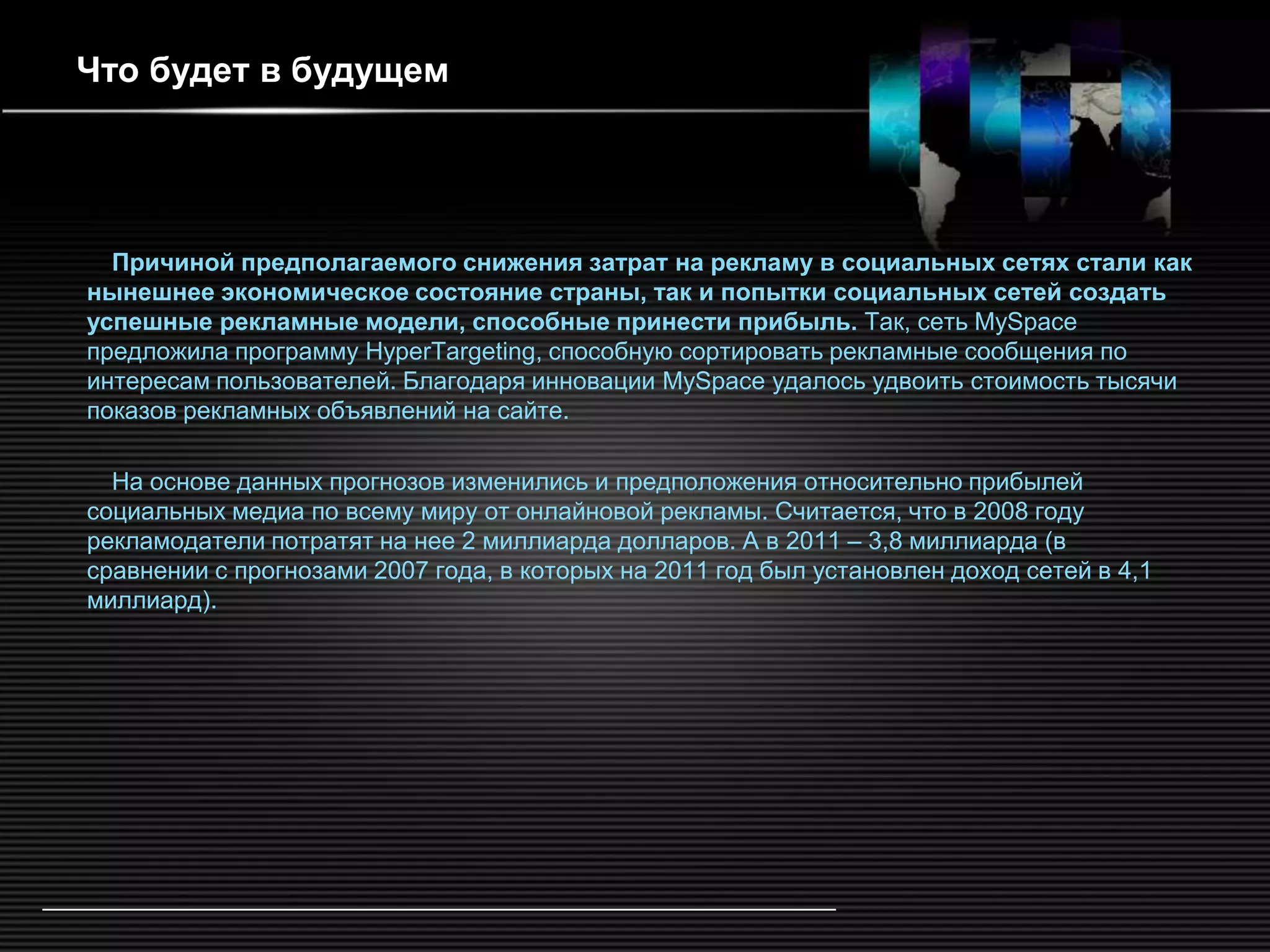 Что будет в будущем




  Причиной предполагаемого снижения затрат на рекламу в социальных сетях стали как
нынешнее экономическое состояние страны, так и попытки социальных сетей создать
успешные рекламные модели, способные принести прибыль. Так, сеть MySpace
предложила программу HyperTargeting, способную сортировать рекламные сообщения по
интересам пользователей. Благодаря инновации MySpace удалось удвоить стоимость тысячи
показов рекламных объявлений на сайте.

  На основе данных прогнозов изменились и предположения относительно прибылей
социальных медиа по всему миру от онлайновой рекламы. Считается, что в 2008 году
рекламодатели потратят на нее 2 миллиарда долларов. А в 2011 – 3,8 миллиарда (в
сравнении с прогнозами 2007 года, в которых на 2011 год был установлен доход сетей в 4,1
миллиард).
 