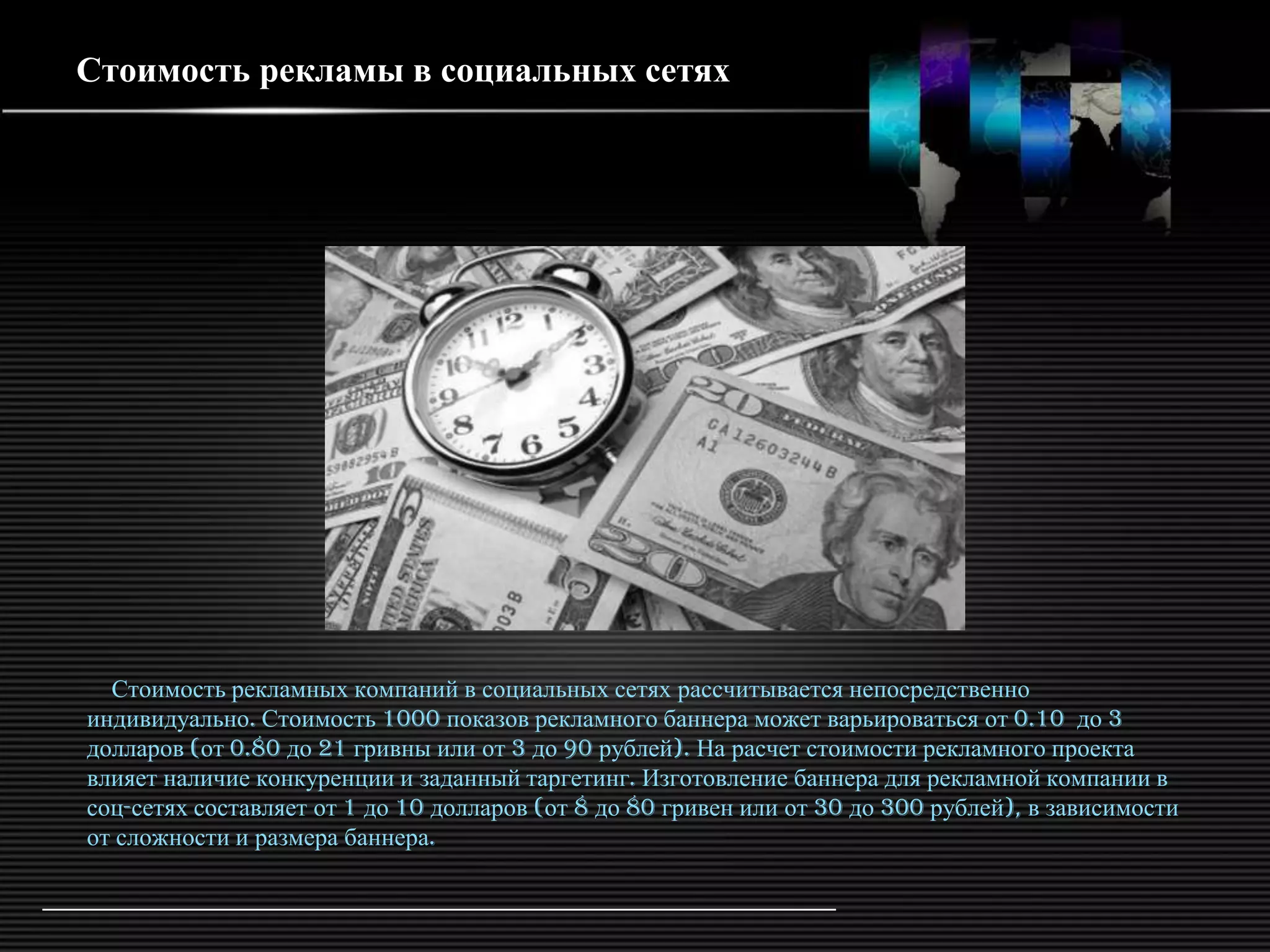 Стоимость рекламы в социальных сетях




  Стоимость рекламных компаний в социальных сетях рассчитывается непосредственно
индивидуально. Стоимость 1000 показов рекламного баннера может варьироваться от 0.10 до 3
долларов (от 0.80 до 21 гривны или от 3 до 90 рублей). На расчет стоимости рекламного проекта
влияет наличие конкуренции и заданный таргетинг. Изготовление баннера для рекламной компании в
соц-сетях составляет от 1 до 10 долларов (от 8 до 80 гривен или от 30 до 300 рублей), в зависимости
от сложности и размера баннера.
 