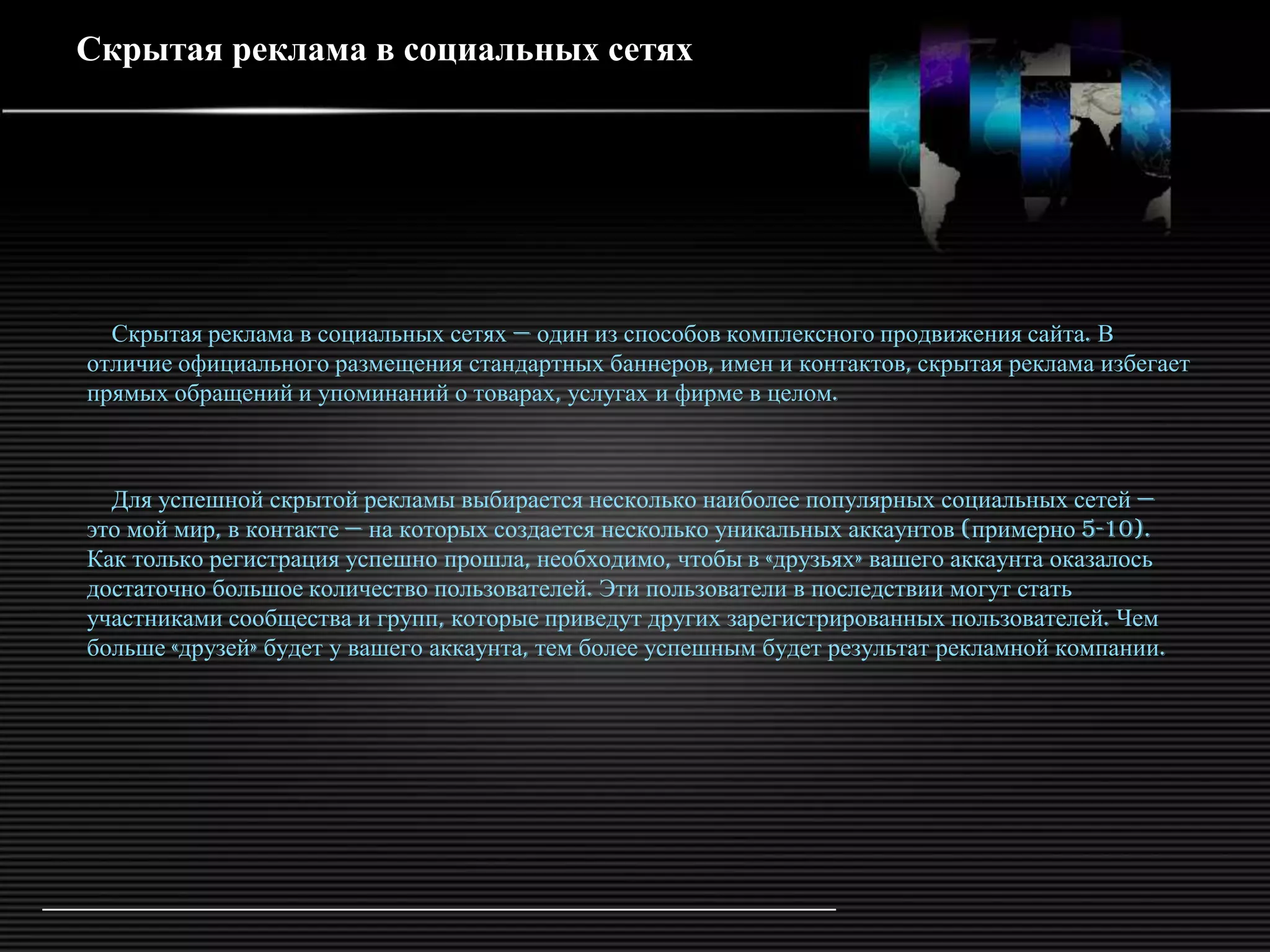 Скрытая реклама в социальных сетях




  Скрытая реклама в социальных сетях — один из способов комплексного продвижения сайта. В
отличие официального размещения стандартных баннеров, имен и контактов, скрытая реклама избегает
прямых обращений и упоминаний о товарах, услугах и фирме в целом.



  Для успешной скрытой рекламы выбирается несколько наиболее популярных социальных сетей —
это мой мир, в контакте — на которых создается несколько уникальных аккаунтов (примерно 5-10).
Как только регистрация успешно прошла, необходимо, чтобы в «друзьях» вашего аккаунта оказалось
достаточно большое количество пользователей. Эти пользователи в последствии могут стать
участниками сообщества и групп, которые приведут других зарегистрированных пользователей. Чем
больше «друзей» будет у вашего аккаунта, тем более успешным будет результат рекламной компании.
 