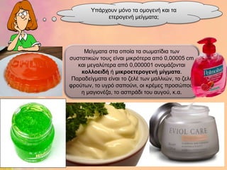 Υπάξρνπλ κόλν ηα νκνγελή θαη ηα
             εηεξνγελή κείγκαηα;




     Μείγκαηα ζηα νπνία ηα ζωκαηίδηα ηωλ
ζπζηαηηθώλ ηνπο είλαη κηθξόηεξα από 0,00005 cm
   θαη κεγαιύηεξα από 0,000001 νλνκάδνληαη
    θοιιοεηδή ή κηθροεηερογελή κίγκαηα.
 Παξαδείγκαηα είλαη ην δειέ ηωλ καιιηώλ, ην δειέ
θξνύηωλ, ην πγξό ζαπνύλη, νη θξέκεο πξνζώπνπ,
    ε καγηνλέδα, ην αζπξάδη ηνπ απγνύ, θ.α.
 